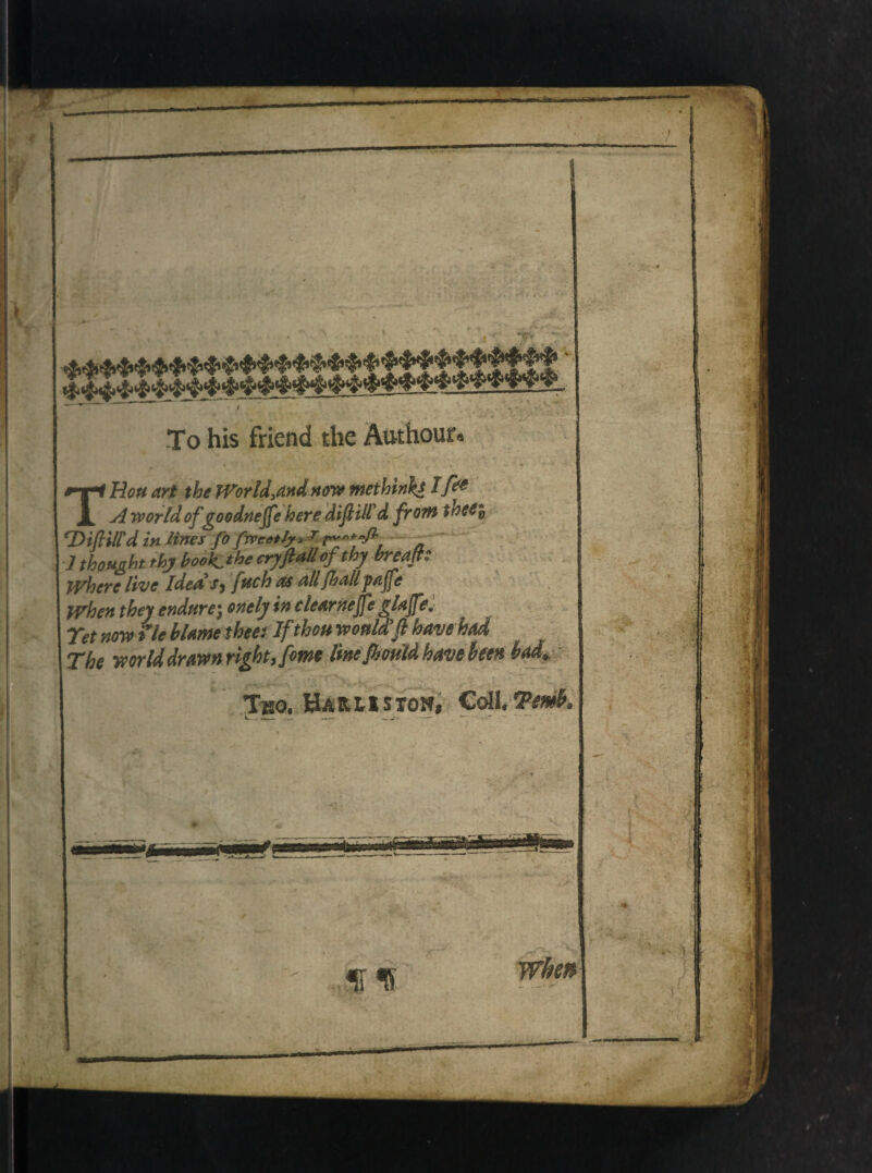 To his friend the Authour* THou art the JVorld.andnow methink* Ift* A world of goodnejfe here diflUld frorn tneei ‘DifUlld in Unes fofwcetly* 1 thonght thy book^the cryftMlofthy breap Where Uve Idea Sy fuch as aliJhalipajfe when they endnre) onely in clearnejfe glajfe, Tet now ile hUme ihee: If thou woMfl have had The mrlddrawn right, forne ImJhouU have hm had* Ino, Ha r l i s ion» Coli, Tmh, -