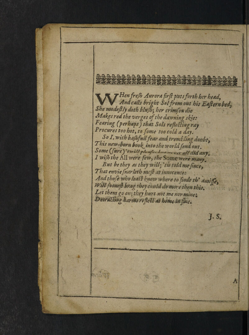 WHenfreJb Aurora firfl pitsforth ber head. And calls bright Sol from out his Eaftern bed? She modefily doth blujh\ ber crimfeon die Adakes redtbe verges of the darwning skie: Fearing (perhapsJ tbat Sols refietting ray Procures too bot, to fome too cold a day. So I3 rvith bajbfullfear and trembling doubtj This new-born book^ into the rvorldfend out Some {fure) *// didanyi 1 Tvijh the AII were few0 tbe Some reere many„ But be they as tbey will; ytis told mefince^ Tbat enviefinarleth mefl at tnnocence: And thofe who leaB hnow where to finde th9 a mi (fi Wdlfoonefl brng they could domor e then this. J * Let them go on\ they hurt not me nor minei Detraffifrg harms reflett at horne irt fine* J .S.