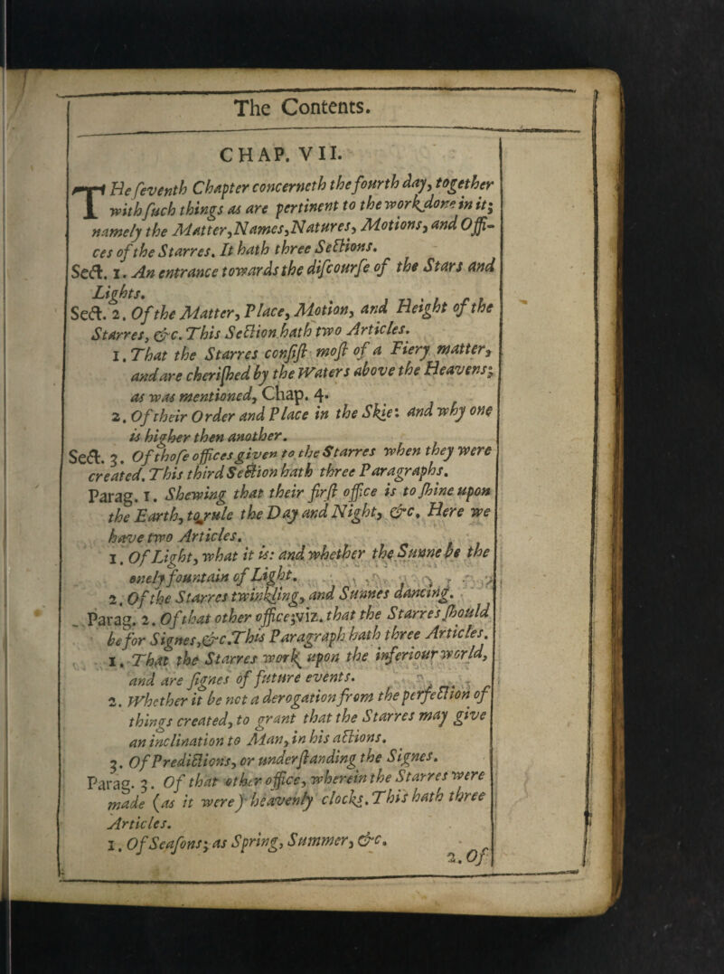 CHAP. VII. TUefeventh Chapter concerneth thefourth day, together withfuch things as are pertinent to theworkdoneinit; namely the Matter,Names,Natur es, Motions, and Offi¬ ce s of the Starres«It hath three SelHons. Se&. i. An entrance towards the difcourfe of the St ars and Lights. Seft. 2. Of the Matter, P/^, Hetght of the Starres, &c. This Setlion hath two Articles. l.That the Starres confift mofl of a Fiery matter> and are cheriffiedby the JVaters ab ove the Beavens; mentioned, Chap. 4* 2, Oftheir Order and Place in the Skiei and vthy one is higher then another. 3. Of thofe officesgivento the Starres rvhen they mre creatcd. This thirdSe&ion hath three Paragraphs. Parag. I . Shewing that their firfi office is tojhineupon the Earth, tqjule theDayandNight, &c% Here we have trpo Articles. •. •, 1 OfLkht, w/W /> is: andwhether the Sume Pe the • o < , j -• '• • ~ . - -.i enclyfountainofLtght. , ; , 2. Ofihe Starres tmnkling, and Sumes danctng. parag. 2. Of that other office^vlz. that the Starres Jhould befor S igne s3&c.This Paragraph hath three Articles. 1. Thrtl the Starres work^ ufon the mferiourwerM, and are fignes of future events. r- ^ 2. JVhcther it be net a derogationfrom theperfefiion of things created, to gyrant that the Starres may give an inclination to Man, in his aVttons, 3. OfPreditiions, or underfl an dingthe Signes. Parag. 2. Of that Other office, wherein the Starres were made {as it weref heaven/y clocfs. This hath three j Articles. 1. OfSeafons%yas Spring, Summer, &c.
