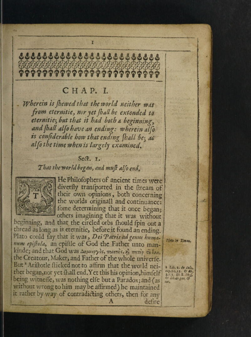 Wherein is jhewed that the rvorld mither \vas from etermtie, nor yet jhaUbe ext&nded to eternitie; but that it had both a beginning7 and fhall aljo have an ending: wherein alfo is confiderable how that ending fhall be} as alfo the time when is largdy exammed* Seft. i. That the rtorld began, and mufi alfo end9 HePhilofophers of ancient times wete diverfly tranfported in the ftream of their own opinions, both concerning the worlds originali and continuance: fome deterraining that it once began; others imagining that it was without beginning, and that the circled orbs jfhould fpin out a thread as long as is eternitie, before it found an ending. Plato conld fay that it was, D ei T atris adgemu huma¬ num epfioUy an epiftle of God the Father unto man- kinde; and that God was An^/apyot, 7to/mtHe, ^ TmiHp ra oa«, the Creatour, Maker, and Father of the whole univerle. Buta Ariftotle flicked not to affirm that the world nei- ther began,nor yetfhall end.Yet this his opinion,himfelf being witnelfe, was nothingelfe but a Paradox; and (as without wrong to him may be affinned) he maintained it rather by way of contradiding others, then for any A defire vuioin a Lib. t. clo Calo, top.lo,i2. & #b. , 2..C.1. lib S. Ih)C. te lib.de gertj & ctU