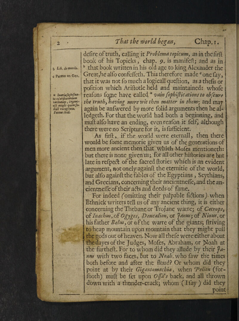 / b Lib, de mtndo. c Parcus on Cen. i * Irumiafaybtfa*- ! ta ad ob/curandam veritatem ■, i ngmi- ofe nugis tide excogitat#* Parens ibsd. delire of truth, calling it Problema t opicum, as in thefirft book of bis Topicks , chap. p. is manifeft; and as in b that book written in his old age to king Alexander the Great,he alfo confelfeth. This therefore madec one fay, that it was not fo much a logicall queftion, as a tbefis or pofition which Ariftotle held and maintained: whofe reafons fojue have called * vain fophifiications to obfcure the truth, having more wit then matter in them• and may again be anfwered by more folid arguments then he al- ledgeth. For that the world had both a beginning, and muft alfo have an ending, even reafon it felf, although there were no Scripture for it, is fufficient. As firft, if the world were eternall, then there would be forne memorie given us of the generations of men more ancient then that which Mofes mentioneth: but there is none given us; for all other hiftories arc but late in refpedl of the facred ftorie: which is an evident argument, not onely againft the eternitie of the world, but alfo againft the fablesof the Egyptians , Scythians, and Grecians, concerning their ancientnefle, and the an- cientnefle of their adis and deeds of fame. For indeed ('omitting their palpable fidlionsj when Ethnick vvriters teli us of any ancient thing, it is either concerning the Thebane or Trojane warre; of Cecrops, of Inachus, of Ogyges, Deucalion, or Janus; of Ninus, or hisfather Belus, orofthe warre of the giants; ftriving to heap mountain upon mountain that they might pull the gods out of heaven. Now all thefe were either about the dayesofthe Judges, Mofes, Abraham, or jSIoah at the furtheft. For to whom did they allude by their Ja¬ nus with two faces, but to Noah, who faw the times both before and after the fioud? Or whom did they point at by their Gigantomachia, when 'Pelion-(bor- footh) muft be fet upon Offis back, and all thrown downwith a thtmder-crack; whom (I fay ) did they point