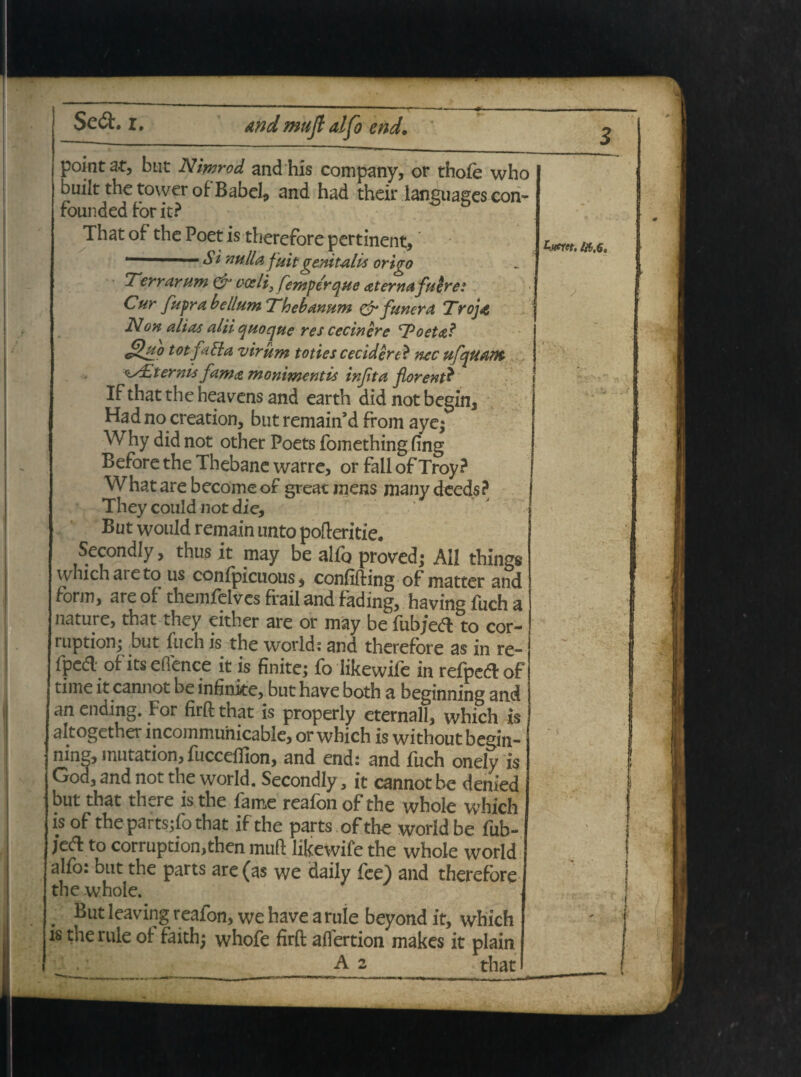 and mujl alfo end. pointat, but Nimrod and his company, or thofe who built the tower of Babel, and had their languages con- founded for it? That of the Poet is therefore pertinent, ‘ S* nulla, fuit genitalis origo Terrarum & coeli3 femperque at er na fuere? Cur fupr a bellum Thebanum & funera Trojae Non alias alii quoque res cecinere Toetal g*o tot fa Pia virum toties cecidere? nec ufquam <is£temis fama monimentis injita florent? If that the heavens and earth did not begin, Had no creation, but remain’d from aye; Why did not other Poets fomethingfing Before the Thebane warre, or fall of Troy? What are become of greac mens many deeds? They could not die, But would remain unto pofteritie. Secondly, thus it may be alfo proved; Aii things which areto us confpicuous, confifting of matter and form, are of themfclvcs frail and fading, having fuch a nature, that they either are or may be fub/edto cor¬ ruptione but fuch is the World: and therefore as in re- fped of its eflence it is finite; fo likewife in refpedof time it cannot be infinite, but have both a beginning and an ending. For firft that is properly eternall, which is altogether incommunicable, or which is without begin¬ ning, inutation, fucceffion, and end: and fuch onely is God, and not the world. Secondly, it cannot be denied but that there is the fame reafon of the whole which is of the parts;fo that ifthe parts of the world be fub- /ed to corruption,then muft likewife the whole world alfo: but the parts are (as We daily fee) and therefore the whole. . Kut leaving reafon, we have a ruie beyond it, which is the rule of faith; whofe firft affertion makes it plain A 2 that