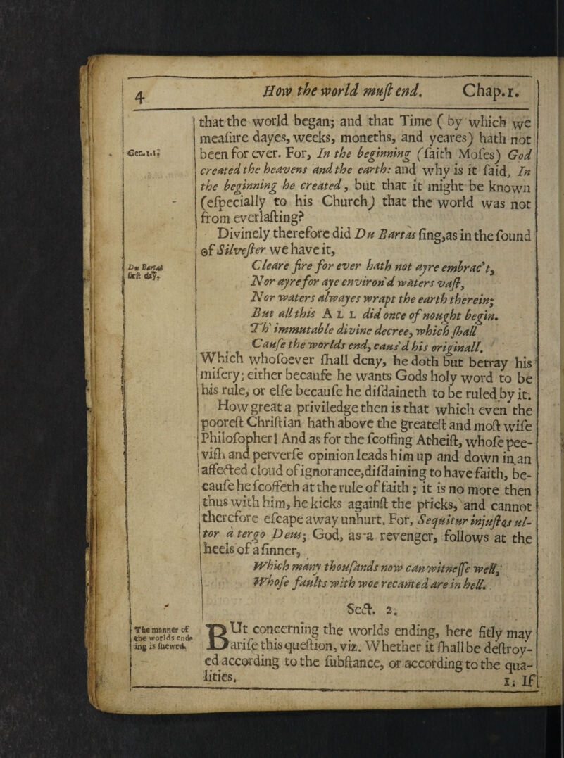 V- i Dm Sartos j firft «U*? thatthe world began; and that Time ( by which we meafure dayes, weeks, moneths, and yeares) hath not beenforever. For, In the beginning (Taich Moles) God cresttedthe heavens and the earth: and why is it fakf In the beginning he created, but that it might be known (efpecially to his Church) that the world was not from everiafting? Divinely therefore did Du B artas fing,as in the found ©f Silvefter we have it. Ciear e fire for ever hath not ayre embracl. Nor ayrefor aye environd waters vafi. Nor waters alwayes wrapt the earth therein; But all this A L L did once of nought begin. Th immutable divine decree, which fhall Catife the worlds end, cansd his originali, Which whofoever fhall deny, he doth but betray his mifery; either becaufe he wants Gods holy word to be his rule, or elfe becaufe he difdaineth to be ruled by it. How great a priviiedge then is that which even the pooreft Chriftian hath above the greateli and moft wife Phiiofopher I And as for the fcoffing Atheift, whofe pee- i viflh and perverfe opinionleadshimup and downin.an j affefted tloud of ignorance,difdaining to have faith, be¬ caufe he fcoffeth at the rule of faith; it is no more then thuswithhim,hekicks againftthe pticks,Nand cannot therefore efcape away unhurt, For, Sequitur injuftas ul¬ tor a tergo Deus^ God, as-a revenger, follows at the heelsofafinner, Which many thoufands now can witnejfe wetlg Whofe faults with woe recanted are in helL Se&. 2. T5Ut conceming the worlds ending, here fitly may ingistewci Uarifethisqueftion; viz. Whether it fhall be deftroy- edaccording to the fubftance, or according to the qua- j .