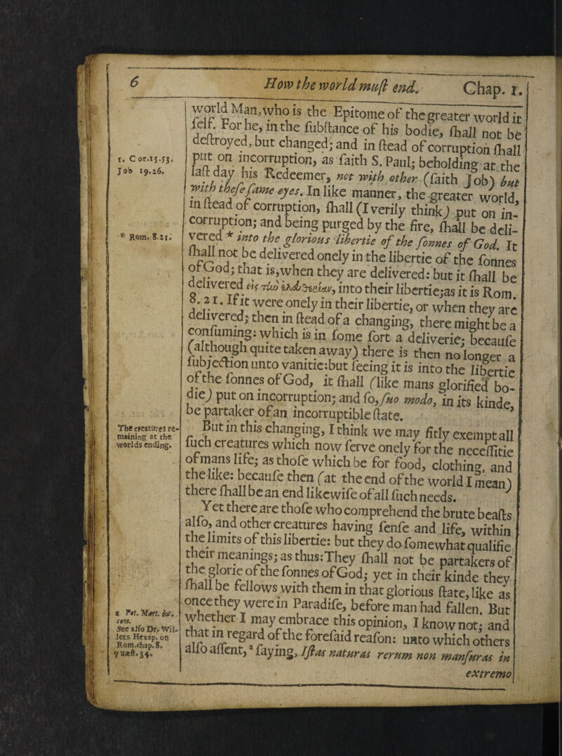t. Cor.ij.yj. Job 19.26. * Rom. S.ti. The creaturis r£- maining at the worlds ending. z (. cora. See aifo Dr. Wil. lets Hexap. oe Rom.chap.8. 9U*ft.j4. woddMan, who is the Epitomeof thegreatcrw^ridk , ' ^orj1^» mtJle fubftance of his bodie, fhall not be e royed, but changed; and in ftead of corruption fhall pnt on mcorruption, as faith S. Paul; beholding at the iaftday his Redeemer, net with otber (faith lobi Ut Wit thefefatne eyes. in like manner, the greater world m ftead of corruption, fhall (I verily think) put on in- corruption; and being purged by the fire, fhall be ddi- vered tnto the gtonous libenie of the forne s of God. It Ihall not be delivered onely in the libenie of the fonnes o od; tnat is,when they are delivered: but it fhall be ehvered «V tU iU^eiav, into their libertie;as it is Rom 8.21 • It it were onely m their Iibertie, or when they are delivered; then in ftead of a changing, there mightlbe a confuinmg: which is m fome fort a deliverie; becaufe (aithoughqmtetakenaway) there is then nolonger a fiibjedion unto vamtie:but leeing it is into the Iibertie cf the f0„nes of God, it fhall (like mans glorified bo- diey put on mcorruption; and fo,fuo modo, inits kinde, be partaker ofan mcormptible ftate. ’ But in this changing, I think we may fitly exenmt ali fuch creatores which now ferve onely for the neceftltie ofmans hfe; as thofe which be for food, clothing, and helike. becaufe then (at theend ofthe world Imean) there fhall be an end like wife of all fuch needs. ^ Jet thcre are thofe whocomprehend the brute beafts alfc andothercreatures having fenfe and .life, within the limits of this Iibertie: but they do fomewhat qualifie their meamngs; as thus:They fhall not be partakersof theg oneofthefonnesofGod; yet in their kinde they fhall be rellows with them in that glorious ftate, like as once they were in Paradife, beforeman had fallen. But 1 may embrace this opinion, Iknownot; and that in regard ofthe forefaid reafon: unto which others ailoatlent, laymgjftas naturas rerum non manfuras in extremo