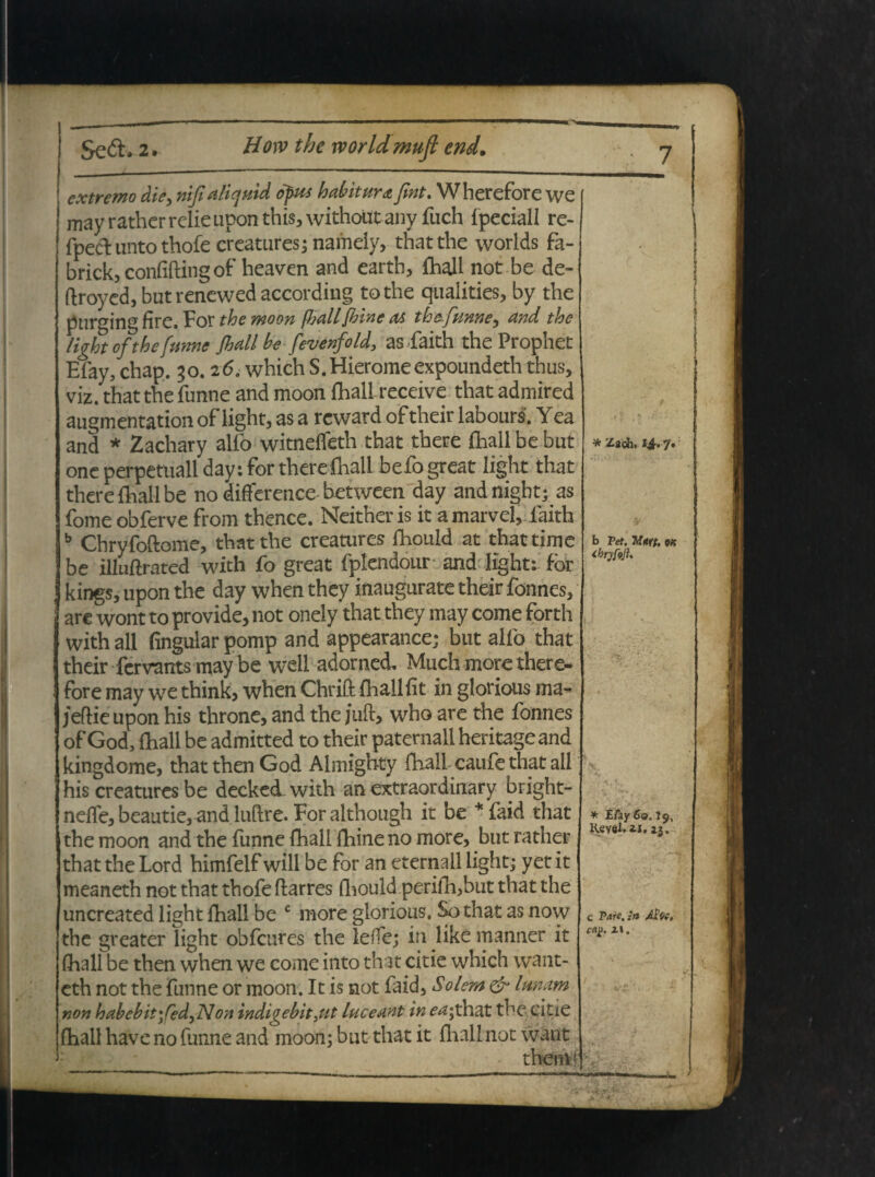extremo die, nifialiquid opus habitura fint. Wherefore we may rather relie upon this, withoUt any fuch fpeciall re- fpeftuntothofe creatures; naiheiy, thatthe worlds fa- brick, confifting of heaven and earth, fhall not be de- (Iroyed, but renewed according tothe qiialities, by the purging fire. For the moon fhall [hine as thefunne, and the Ughtof the fume Jhall be fevenfold, as faith the Prophet Efay, chap. 50.26. which S.Hieromeexpoundeth thus, viz. that the funne and moon fhall receive that admired augmentation of light, as a rcward of their labours, Yea and * Zachary alfo witneffeth that there fhall be but one perpetuali day: for therefhall befogreat light that there fliall be no difference between day and night; as fome obferve from thence. Neither is it amarvel, faith b Chryfoftome, thatthe creatures fliould at that time be illuftrated with fo great fplendour and light: fbr kings, upon the day when they inaugurate their fonnes, are wont to provide, not onely that they may come forth with ali fingular pomp and appearance; but alfo that their fervants may be weli adorned, Much more there- fore may we think, when Chrifl: fhall fit in glorious ma- jeftieupon his throne, and the juft, who are the fonnes of God, fhall be admitted to their paternallheritageand kingdome, that then God Almighty fhall caufe that ali his creatures be decked with an extraordinary bright- neffe, beautie, and luflre. For although it be * faid that the moon and the funne fhall fhineno more, but rather that the Lord himfelf will be for an eternall light; yet it meaneth not that thofe ftarres fliould perifh,but that the uncreated light fhall be c more glorious. So that as now the greater light obfcures the leffe; in like manner it fhall be then when we come into that citie which vvant- eth not the funne or moon. It is not faid, Solem & lunam non habebit \Ced,Non indigebit >ut luceant in ea;thzt the citie fhall have no funne and moon; but that it fliall not want * Zaeh» 7. b Vei. Mw. M ibryfojh * E/ay 60.19, Keyel. ix. 13. c Vare, in Abe. cap. i». —