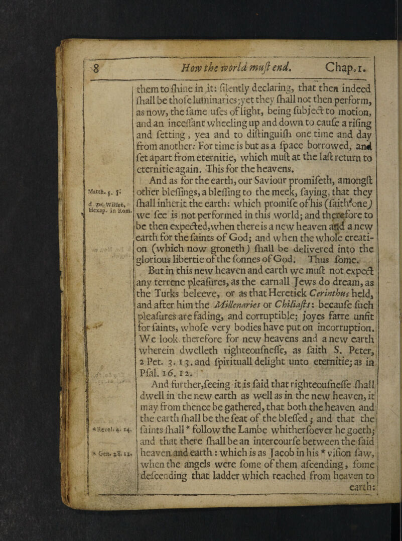 Mattii, j. j; d pr, WifJet, Hexap. in Kom. > ¥cKcveIr4. 14. 1 i * Qen. ?,8. u. themto fliine in it: dlently declaring, that thea indced fhall be thoie luiiiinarics;yet they fhall not thea perform, as now5 the fame ufes of iight, being fubjecft to motion, and an incedant wheeling up and dovvn to caufe a rifing and fetting , yea and to diftinguifh one time and day from another; For time is but as a fpace borrowed, ank fet apart from eternitie, which muft at the laft return to eternitie again. This for theheavens. And as for the earth, our Saviour promifeth, amongft other blelTings, a blcftmg to the meek, faying, that they fhall inherit the earth; which promife of his (faith^one) we fee is notperformedinthis world; and thpsefore to bc then expedted,when thereis a new heaven aftd a new earth for the faints of God; and when the whofe creati- on (which now groneth) fhall be delivered into the gloriouslibertieofthefonnesofGod. Thus fome. But in this new heaven and earth we muft not expecft any terrene pleafures, as the carnali Jews do dream, as the Turks beleeve, or asthatHeretick Cerinthu$h&&% and after him the Millenaries or Chiliaflsx becaufe fuch pleafures are fading, and corruptible; joyes farre unfit for faints, whofe very bodies have put on incorruption. We look therefore for newheavens and a new earth wherein dwelleth righteoufneffe, as faith S. Peter, 2 Pet. 3.13.and fpiritualldelight unto eternitiejas in Pfal. 16.12. ' And further,feeing it is faid that righteoufneffe fhall dwell in the new earth as well as in the new heaven, it i may from thence be gathered, that both the heaven and j the earth Ihall be the feat of the bleffed; and that the j faints fhall * follow the Lambe whitherfoever he goeth; and that there fhall be an intercourfe between the faid heaven. and earth: which is as jacob in his * vilion faw, when the angels were fome of them afcending, fome defcending that ladder which reached from heaven to earth: