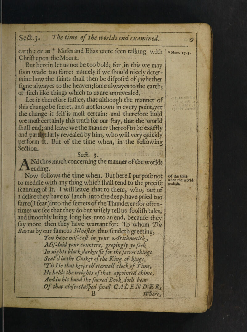 Se&.j* The time of the worldsend examintd. earth: or as * Mofes and Elias were feen talking with C hrift upon the Mount. But herein let us not be too bold; for in tbis we may foon wadc too farre: namely if we fhould nicely deter- minehowthe faints fliali then be difpofed of; whether fope alwayes to tbe heavenjfome alwayes to the earth; or fuch like things which to us are unrevealed. Let it therefore fuffice, that although the manner of this change be fecret, and not known in every point,yet thechange it felfis moft ccrtain: and therefore hold we moft certainly this truth for our ftay, that the world fhall end; and leave we the manner thereofto be exaddy and pardjfcularly revealed by him, who will very quickly perform ft. But of the time when, in the following Se&ion. Se<5L 3. ANd thus much concerning the manner of the worlds ending. Now follows the time when. But here I purpofe not to meddle with any thing which (hall tend to the precife fcanningof it. I will leave thattothem, who, outof a defire they have to lanch into the deep,have pried too farre(I fear)into the* fecrets of theThunderenfor often- times we fee that they do but wifely teli us fooliflh tales, andfmoothly bring longlies untoanend, becaufe they fay more then they have warrant for: To whom Du Bartas by our famous Silvefler thus fendeth greeting, f Toti have mif-caft in yonr ^Arithmetick^ Aiif-laidyour counters, grcpingly ye feek^ In nights blachjlarknefe for the fecret things SeaFd in the Casket of the King of kingst 'Tis He that koeps tti et er n ali clockjof Time, He holds the weigkts of that appointed chime, And in his hand the facrcd Book^ doth bear Of that clofe-claffied finali CA LENDE 7?, B * Matt, 17.3. Of the time when the world endtetfe.