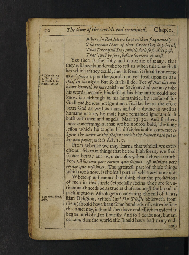 * Ltiie li. 5 f. z. Pet. 5. 10. 1. Theff. y. z. Revel. lo.ijt a He verit. Cbrift. Rfilig» Where, in Red letters (not witk us fiequentedy The certain Date of that GrcatJ^ay is printed; That Dreadfull Day, which doth fo fwiftly pofi3 That 9twill he feen, heforeforefeen ofmofl. Yct fuch is the foliy and curiofitie of many, that they will needs undertake to teli us when this time fhall be: which ifthey could, then it feems it fhould not come as a * fnare upon the world, nor yec fteal upon us as a thief in the night: But fo it fria 11 do. For of that day and houre knoweth no man^ faith our Saviour: and we may take his word- becaufe himfelf by his humanitie could not know it: although in his humanitie, by reafonof his Godhead,he was not ignorant of it.Had he not therefore been-God as well as man, andof a divine as weli as humane nature, he muft have remained ignorant in it * both withmen and angels. Mar: 15.32. And further- more concerning us, that we be nottoo bold, the fame lelfon which he taught his difciples is alfo ours, not to know the times or the feafons which the Father hath put in his own power;as it is Ad. 1. 7 i From whencewemay learn^ that whilefl: we exer- cife our felves in things that be too high for us, we fhall fooner betray our own curiofitie, then deliver a truth. For, CJMaxima pars eorum qua fcimus, e fi minima pars eorum qua nefcimus• The greateft part of thofe things [ which we know, is the leaft part of what we know not. i WhereuponI cannot but think that the predidions oi men in this kinde (efpecially feeing they arefova- rious)muft needs be as true as thofe amongft the brood of prefumptuous Aftrologers conccrning the end of Chri» ftian Religion, which (as4D^ Tlejfte obferveth from I them) fhould have been forne hundreds ofyeares before i this time: nay,it fhould then have ended*,when indeed it | began mo&ofall to flourilh: And fo I doubt not, but am | certain, that the world alfo fhould have had many end-