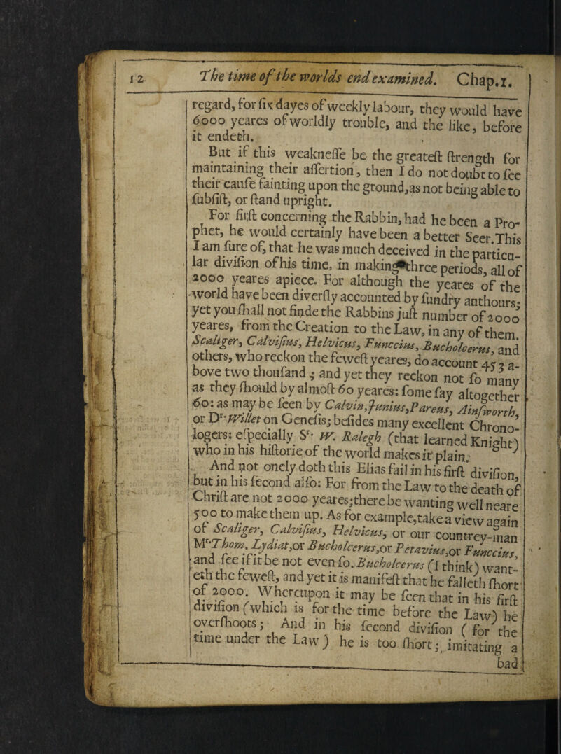 The time ofthe worlds end examined. Chap.i. regard, for fix dayes ofweekly labour, they would have 6ooo yeares ofworldly trouble, and the like, befo>-e it endetfh. But if this wcakneflc be the greateft ftrength for mamtammg their affertion, then I do not doubt to fee their caufe famting upon the ground,as not being able to fubtift, or ftand upright. For concerning the Rabbin, had he been a Pro- phet, he would certainly have been a better Seer This I am fure of, that he was much deeeived in the partica- lar divifion of his time, in makin^three periods, all of aooo yeares apiece. For although the yeares of the avorld have been diverfly acconnted by fundry anthours- yet youlhallnot finde the Rabbins juft number of 2000 yeares, from the Creation to the Law, in any of them. Scdtger, Calvijim, Hdvicus, Funccius, Bucbolcems and others, who reckon the feweft yeares, do account 4r ,7 bove two thoufand ; and yet they reckon not fo nanv as they fliouldbyalmoft do yeares: fomefay altogether may be feen by Calvin,}„„ius,Pareusy AiXorth or D -mllet on Genefisj befides many excellent Chrono- logers: efpecially y- Rakgh (that IearnedKnight) who in his hiltorie of the world makes if plain S J And not onelydoth this Elias fail in his firft'divifion ut m his fecond ano: For from the Law to the death of Chrilt are not 2000 yearesjtherebe wantine wellneare 5 00 to make them up. As for example,take a view aeain °j4r/,g7 Velvkus' or our conntr^S MIhom:B^Mt>ox Tuchclcerm, or Pctavius, or Pune cius 3!ldIeeflf!t aC ^ CV£n f0‘ (1 think) want- j eth the feweft, and yet it as manifeft that he falleth <Wt f. 2°°°- Whereupon it may be feen that in his firft divifion (which is for the time before the Law) h oyerlhoots; And 111 his fecond divifion ( for the time under the Law) he is too ihort;, imitating a bad