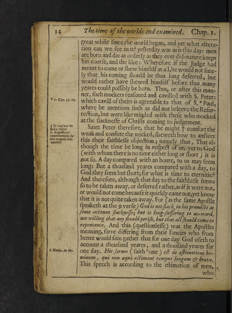 **• Cor. ifiii. | It wasfeut to Ihew (faith S. Auguftine.) Contemnendam fu- turi temporis bti- vitslcw* d Martor- in fet- 14 The time of theworlds cndcxamincd. Chap. j. great whilc finte the world began, and yet what altera- tion. can we fee in it? ycfterday was as is this day* men are born and die as orderly as they ever did -.nature keeps her courfe, and the iike: Wherefore if the Judge had meant to come or ibew himfelf at a'l,he wouid not fnre- ly that his Corning Ihould be thus long deferred, tmt wouid ratber have fhewed himfelf before thus many yeares could poffibly be botn. Thus, or after this man- ner, fuch mockers reafoned and cavilied with S. Peter: whichcavilloftheirsisagreeableto that of S.*Paul’ where he mentions fuch as did notbeleevetheRefur- re&ion, but were like minded with thefe whomocked at the Uackneife ofChrifts coming to judgement. Saint Peter therefore, that he might f comfortthe weakand confutethe wicked, {Reweth how to anfwer this their faithlefle objedlion; namely thus, Thatal- though the time be long in refpeft of ns, yet to God (with whom there is no time either long or Ibort) it is not fo. A day compared with an houre, to tis may feem long: But a thoufand yeares compared with a day, to God they feem but fhort; for what is time to eternitie? And therefore, although that day to the faithlelfe feems fo to be taken away, or deferred rather,as i fit were not, or wouid not come becaufeit quickly came not^yet know that it is not quite taken away. For (as the fame Apoftle fpeaketh at the 9 verfe) God is not JlackJn hispromifes as fbme -account Jlackneffe; but is long-fuffering to us-ward, not vdlling that any fiould per i fi, but that alifiould corneto repentance. And this (queftionlefle) was the Apoftles meaning, farre differing from their fancies who from hence wouid fain gather that for one day God ufeth to account a thoufand yeares, and a thoufand yeares for one day. Hic J er mo ( faith d one ) e/i de atftimatione ho¬ minum , qui non- atque aflimant tempus longum & breve. This fpeech is according to the eftimation of menj who, s