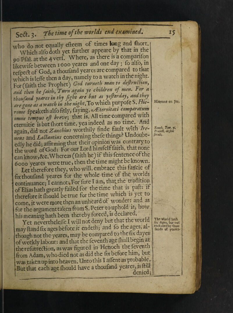 who do not equalty efteem of times long and fliort. j Which alfodoth yet further appeare by that m the 90 Pfal. at the 4 verf. Where, as there is a companfon likewife between 1000 yeares and one day; 10 alio, m reipedl of God, a thoufand yeares are compared to that which is lefle then a day, namely to a watch m the night. For (faith the Prophet) God turneth manto dejtruttion, and then he faith, Tum again ye childrenofmen, For a thoufand yeares in thy fight are but as yefterday, andthey are none as a watch in the night,To which purpofe S. rite- rome fpeaketh alfo fitly, faying, ^ternitati comparatum omne tempus eft breve\ that is, All time compared with eternitie is but fhort time, yea indeed as no tim5* ^.nc* again,did not Zanchius worthily finde fault with re¬ nens 2xALaUantius concerning thefethmgs- undoubt- edly he did; affirming that their opinion was contrary to the word ofGod: For our Lord himfelf faith, that none can know,&c. Whereas (faith he) if this fentence of the 6000 yeares weretrue, then the time might be known. Fet therefore they, who wilh embrace this» rarivie of fix thoufand yeares for the whole time of the worlds continuance; I cannouFor fure I am, thatihe tradrtion of Elias hath greatly failedfor thetime that is patt: it therefore it fliould betrue for the time which is yet to come, it were more then an unheard of wonder: and as for the argumenttakenfromS.Peter touphold it5 iow his meaning hath been thereby forced, is declared. Yet nevertheleffel willnotdeny but that the world may fland fix ages b e fore it endeth; and fo the ages, ab though not the yeares, may be compared to the hx day es of weekly labour: and that the feventh age flrall begin at the refurredlion, as was figured in Henoch the feventh from Adam, who died not as did the fix before him, but was taken up into heaven. Unto this I affent as probable* But that each age fhould have a thoufand yeares, is (till HIcfome on Jen Tdneh. 7m, 7. Praifft, de fine fccu/l. The tforld hath fix Ages, but not reckoried by thou- fands of ysaresi