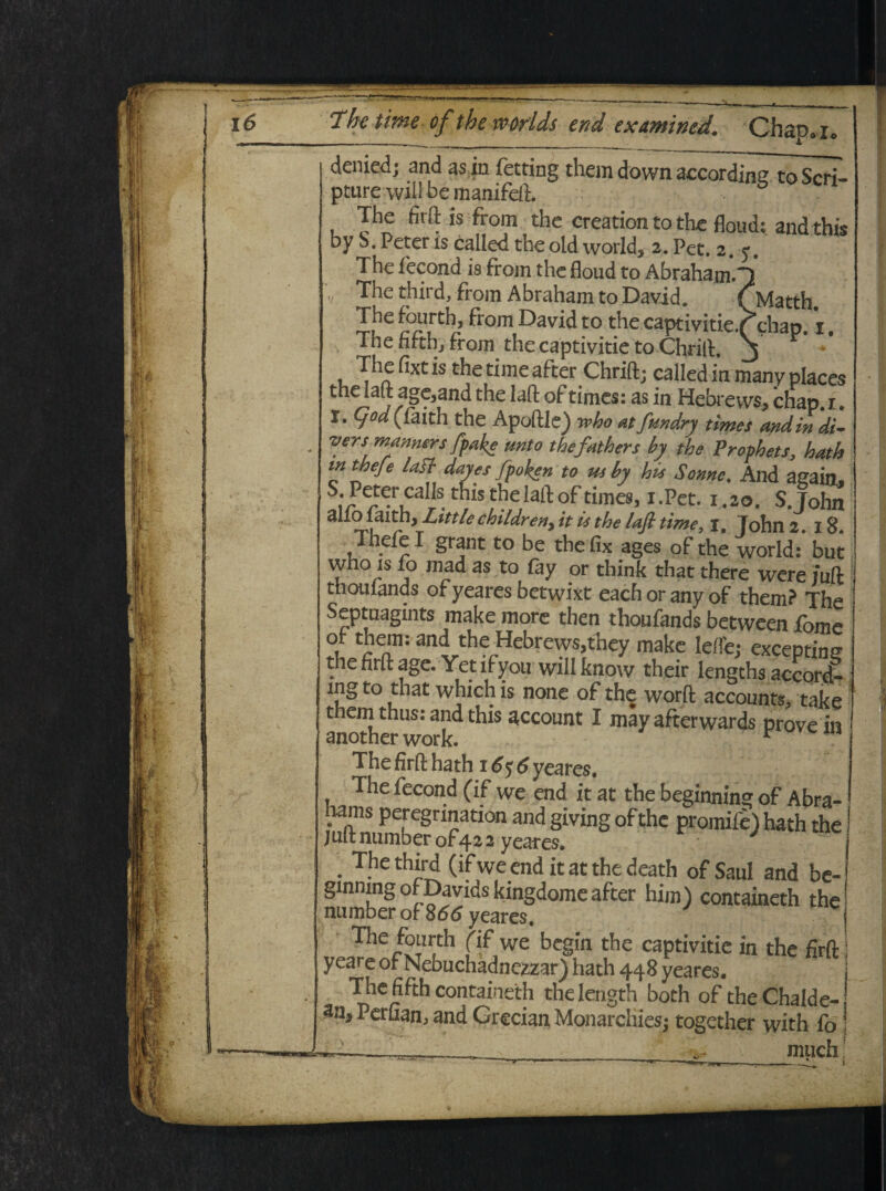 denied; and as in fetting them dovvn aecording to Scri¬ pture wiil be manifeft. The firft is from the creation to the floud; andthis DV S. Peteris rnUpA ~ . the Iaft age,and the lafl: of times: as in Hebrews, chap.i. I. Cjod (faith the Apoftle) veho at fundry times and in di- vens manners ffake unto thefathers by the Prophets, hath intheje lafl dayes fpoken to us by his Sonne% And again, S;/P^rtcalIs, this the lafl: of times, i.Pet. 1.20. S.Tohn alio laith, Littlechildreny it is the lafl time, i. Tohn 218 Thefe I grant to be the fix ages of the world:' but who is fo mad as to fay or think that there were /uft j thouiands of yeares betwixt each or any of them? The Septuagmts make more then thoufands between forne of them: and the Hebrews,thev make _