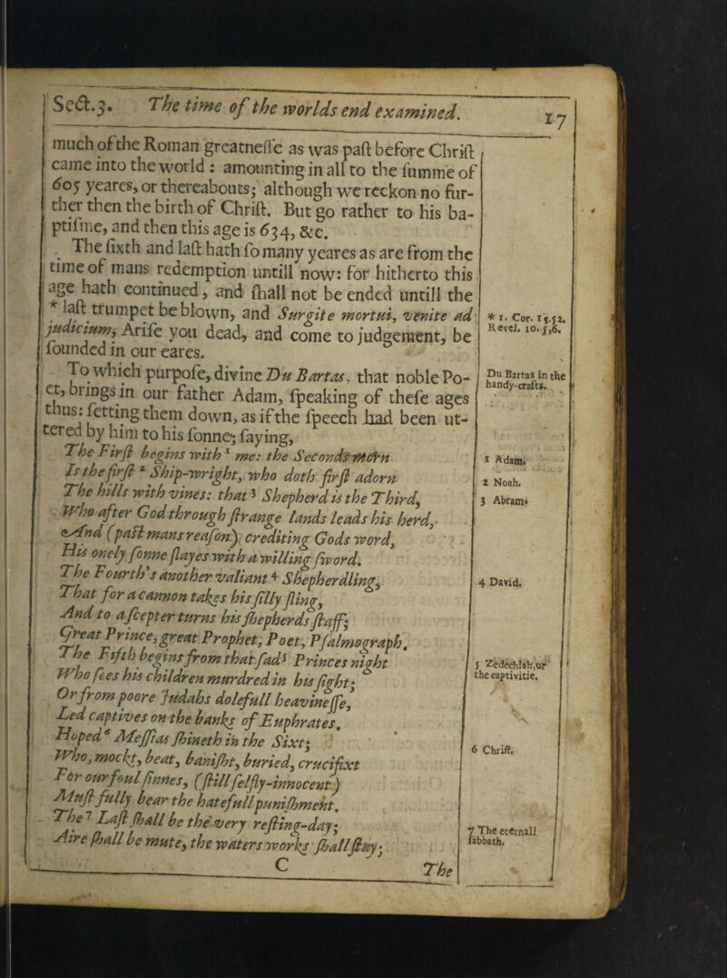 much of the Roman greatneile as was paft before Chrifl came into the world: amounting in ali to the liimme of 60^ yeares, or thereabouts; although wc reckon no fur- tner then the birth of Chrift. But go rather to his ba- ptifme, and then this age is 634, &c. The fixth and laft hath fomany yeares as are from the time of mans redemption untill now: for hitherto this ^ cont*nile^ > fliall not be ended untill the ait tfumpet beblown> and Surgite mortuiy venite ad ju ictum, Arife you dead, and come to judgement, be lounded in our eares, 17 -vuc To which purpofe, divine Du Bartas, that noblePo- j brin^S itl nnr A ^„ 1 ■__£* _ — Liidt uuuicro- e , brmgs in our father Adam, fpeaking of thefe ages t ius. fetting them down, as ifthe fpeech Jhad been ut- tered by him to his fonne* faying, The lirfl begins with 1 me: the Seconds mtirn Is the fir fi z Ship-wright, who doth firft adorn The hilis with vines: that * Shepherd is the Third.\ JVho after God through fir ange lands leads his herd, - (pafl mans retifon') crediting Cocis ivord, ■ Hf mely f 'nne flajes with a willing fword. The Fourth’s another vallant * Shepherdlin<r3 That for a cannon takes his filly fling, * And to afiepter turns htsjhepherds fiaff- qreatPrin^great Prophet, Poet, Pfalmosraph , -gifth begwsfrom rhaifads Princesnhht TVho fies his children murdredin his fi aht' Orfrom poore Judahs dolefull heavineffel Led captives on the banks of Euphrates. Hoped 6 dTefitas Jhineth in the Sixt; IVho, motkt, beat, banifht, buried, crucifixt For ourfmlfirmes, (fHllfelfly-innocent) Mufifully bear the hatefullpunifhmeht. The 7 Lafl (hall be the very re/hino-dav* * i. Cor. ij.jz. RevcJ. xo. j,6. Du Bartas in the handy-crafts * Adaaj. z Noah. 3 Abram* • 4 4 David. j Zedech!ah,or £he captivitie. 6 Chriff. The 7 Lafl (hall be the very reftin^day- A ire fball be mute, the yvaters works Jhallfi&y* The 7 The eternali fal’ ‘ fabbath.
