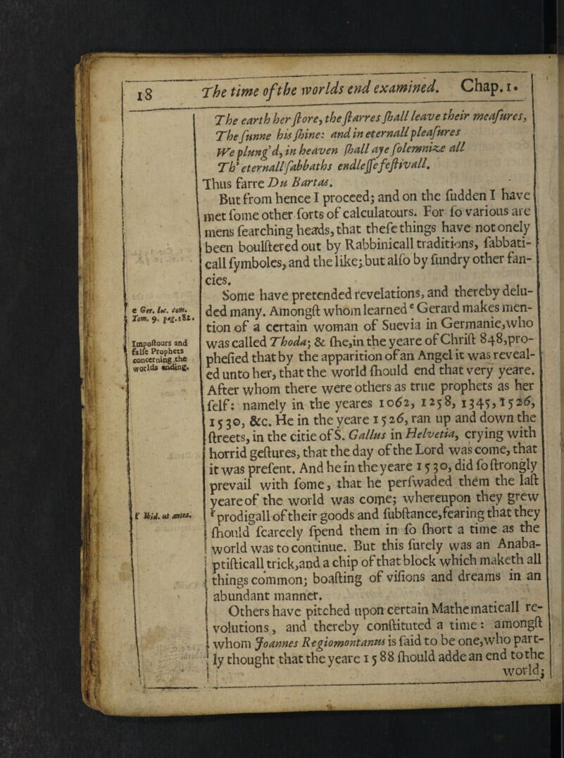 The earth herflore, theftarresfiall leave their meafnrcs, The funne his jhinei and in eternallpleafures }Ve plungd, in heaven fhall ajefolemni^e ali Tti eternallfabbaths endlcflefeftivall. e Get. loc. coM. { T<m. 9. . impoftours and ' falfc Prophecs i concerning the ; wodds «n4ingo * i - , r UiAMWIM. Thus farre T>h Bartas. Bur from hence I proceed; and on the fudden I have metfomeotherfortsofcalculatours. For fovariousare mens fearching heads, that thefethings have notonely been boulftered out by Rabbinicall traditions, fabbati- call fymboles, and the like; but alfo by fundry other fan- cies. Some have pretended revelations, and thereby delu- ded many. Amongft whom learnede Gerard makes men- tion of a certain woman of Suevia in Germanie,who was called Thoda• & (he,in the yeare of Chrift 848,pt o- phefied that by the apparition ofan Angel it was reveal- ed unto her, that the world fhouid end that very yeare. After whom there were others as true prophets as her felfs nameiy in the yeares 1062, 1258, 1345,1526, 1530, &c. He in the yeare 15 2<5, ran up and down the ftreets, in the citie of S. Gallus in Helvetia, crying with horrid geftures, that the day of the Lord was come, that ') it was prefent. And he in the yeare 15 3 °, did fo ftrongly prevail with forne, that he perfwaded them the laft yeare of the world was corne; whereupon they grew f prodigall-of their goods and fubftance,fearing that they j fhouid fcarcely fpend them in fo fhort a time as the | world was to continue. But this furely was an Anaba- j ptifticall trick,and a chip of that block which maketh all | things common; boafting of vifions and dreams in an j abundant manner. I Others have pitehed upon certain Mathematicall re- 'j volutions, and thereby conftituted a time : amongft 1 whom Joannes Regiomontantu is faid to be one,who part- [ ly thought that the yeare 1588 fhouid adde an end to the \- world;