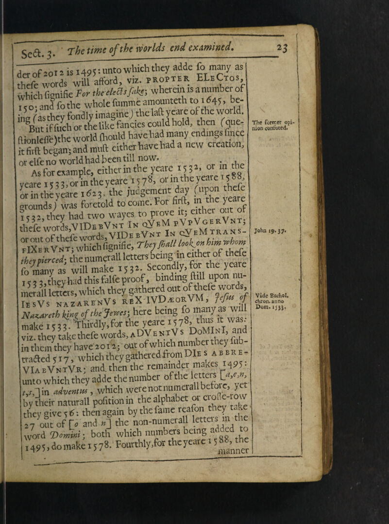 Sc£ ^ “xhc tiwzc of tkc rvorlds cnd cxAwincd* •• nt0whichthey adde (?Tm^ny as thrffwot* .11 afford, viz. pkopte. ELeCto., nk»k»).i« »«« it firfl: began; and muft cither havchad a ncw creation, or elfe no world had been till now. * , As for cxampk, either in the yeare 53 • ©o veare 1 <? 2 3, or in the yeare 157^ 01 int^e^ c ? / yeare 5 5 3> y iud^ement day (upon thefe or m the yeare 1023, tne juc^emei y v r grounds j was foretold to come. For firft, m the yeare Xk vi?whic5 fiSK jw/ 1 e, j, they had this falfe proof, bindmg ftill upon nn mmlllettcrs, which they g<whered oat of tircfe words TesVs nazarenVs reX-IVDeEorVM, fejm oj NZretbkingcftheJewes-Mxz being fo 5,^.hEp^thEfciafcADY*»^ D»M in them they have'20 i^joutof which n^berureyfub trafted «17, which they gathered from DIes abbre VIabVntVr; and. then the remainder maKes M95- unto which they adde the number of the JgCw v,lin adventus, which vverenotliumerallbeto , y by their naturali pofition in the alphabet or croHe- o v thev Sive %€-. thenagain by the fame reafoii tney t«ke 27out of t, and .J the non-numerall letters^the word <Domini; both which nnmbers bemg added t 1495, do make 1578- Fourthly.for theyeare r 58Mhe The fortr.er opi- nion contuted. John 19.37. Vide Btichol. chron. anno Dom. ij3j.