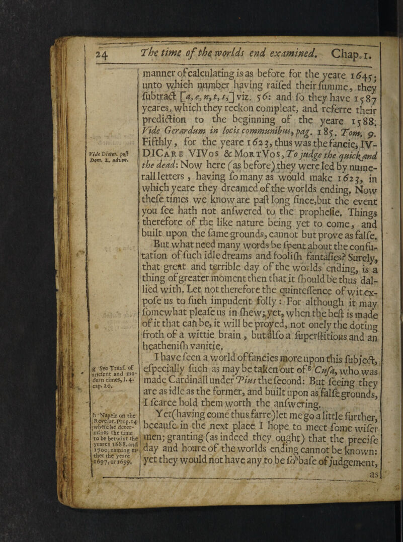 VideVhle*. poji Dom, l» diveri* mannerofcalculating is as before for the yeare 164^. unto which number having raifed theirfumme, they fubtrad $6: and fo they bave 1587 yeares, which they reckon compleat, and referre their predi&ion to the beginning of the yeare 158&. Vide Gerar dum in locis communibus ^ pag. 18 5. Tom, 9. Fifthly, for the yeare 1623, thuswasthefancie,IV- DICar e VIVos & MortVos, Tojndge the quickjmd the dead\ Mow here (as before) they were ted by nume¬ rali letters , having fomanyas would make 1623, in j which yeare they dreamedof the worlds ending, Now jthefe times we knoware paftlong fince,but the event you fee hath not anfwered to the prophelie. Things therefore of the like nature being yet to come, and buiit upon the fame grounds, cannot butproveasfalfe. But what need many words be fpent about the confur tation offuchidledreams andioolifh fantafies? Surely, that great and terrible day of the worlds ending, is a thing ofgreater moment then that it fhouldbethus dal- lied with. Let not therefore the quinteflence ofwit ex- pofe us to fuch impudent folly: For although it may fomewhat pleafe us in fhew;,yet, when the beft is made of it that can be, it will be pro^ed, not onely the dotino- froth of a wittie brain, but alfoa fuperftitious and an heathenifh vanitie. g SeeTreaf. of ancient and mo~ dem times, J-4- cap. zo. h Na.peir on the .Reveiat.prop.14 jwherehe deter* mines the time tobe betwixt the yearcs x688,and i7oo;narping ei- ther the yeare ;z697,or 1699. I __ I have feen a world of fancies more upon this fub/edi, efpecially fuch as may be taken out ofs 'Cufa, who was made Cardinali under Tius the fecond: But fceing they are as idle as the former, and buiit upon asfalfe grounds, I fcarce hold them worth the anfwering. Yet (having come thus farre)let mego alittle further, becaufe in the next place I hope to meet forne wifer men; granting (as indeed they ought) that the precife day and houre of the worlds ending cannot be known: yet they would not have any to be fohbafe of judgement, as