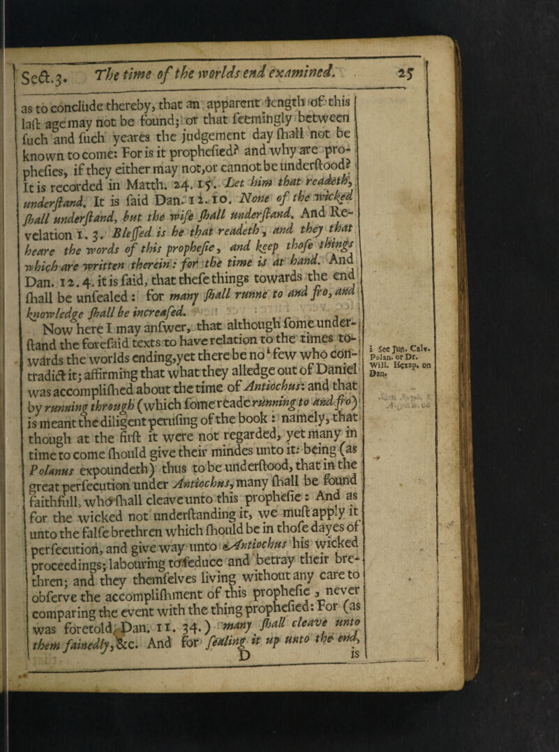as to conclude thereby, tbat an apparent kngth ^f this lalt a^emay not be found; ot that feemiftgly fuch and fuch yeares the judgement day £haH not be known tocome: Foris it prophefied? and why*re pro- phefies, if they either iriay not,or cannot be undentood* Itis recorded in Matth. 24. if. Let htm that readeth, underfl and. It is faid Dan.I2.lO. None of the V>k^d Jhall underftandy hut the wife fhall mderfland. And Re- velation I. 3. Blefied is he that readeth, and they that heare the vpords of this prophefie, and heep thofethtngs rehich are written therein: for the time is at hand. And Dan. 12.4. it is faid, that thefe things towards the end jfhall be unfealed: for manj fhall rume to and fio, and knowledve fhall be increafed. * . * NowhereI may anfwer, that although forne under- v /^ • 1 . _ ^_l«-«»1 tAt» tA fhp tftnps tn* wdrds the worlds endmg,yet ttiere De no rew wno con¬ tradit it; affirming that what they aliedge out of Daniel was accompliflied about the time of Antiochus: and that by rtwninc through (which fomereade running to andfiof is meant the diligent per ufing of the book • namely3 that though at the firft it were not regarded, yet many m time to come (hould give their mindes unto it: being (as Polanus expoundeth) thus to be underftood, that in the ereat perfecution under Antiochus,mmy fhall be round faithfull, whothall cleaveunto this prophefie: And as for the wicked not underftanding it, we mult app.y it unto the falfe brethren which fhould be in thofe dayes ot perfecution, and give way unto ^Antiochus his wicked proceedings; labouring tcf.feduce and betray their bre¬ thren- and they themfelves living withoutany careto obferve the accompliihment of this prophefie , never comparingthe event with the thing prophefied: For (as was foretold Dan. ii. 34-) manJ &aU deave, mtj them famMjykci And for fedingtt up unto the- end. i See Jtm. Calv Polan. or Dr. Will. H^xap. on Dan. * 1 v dl .* u' 'a Ci