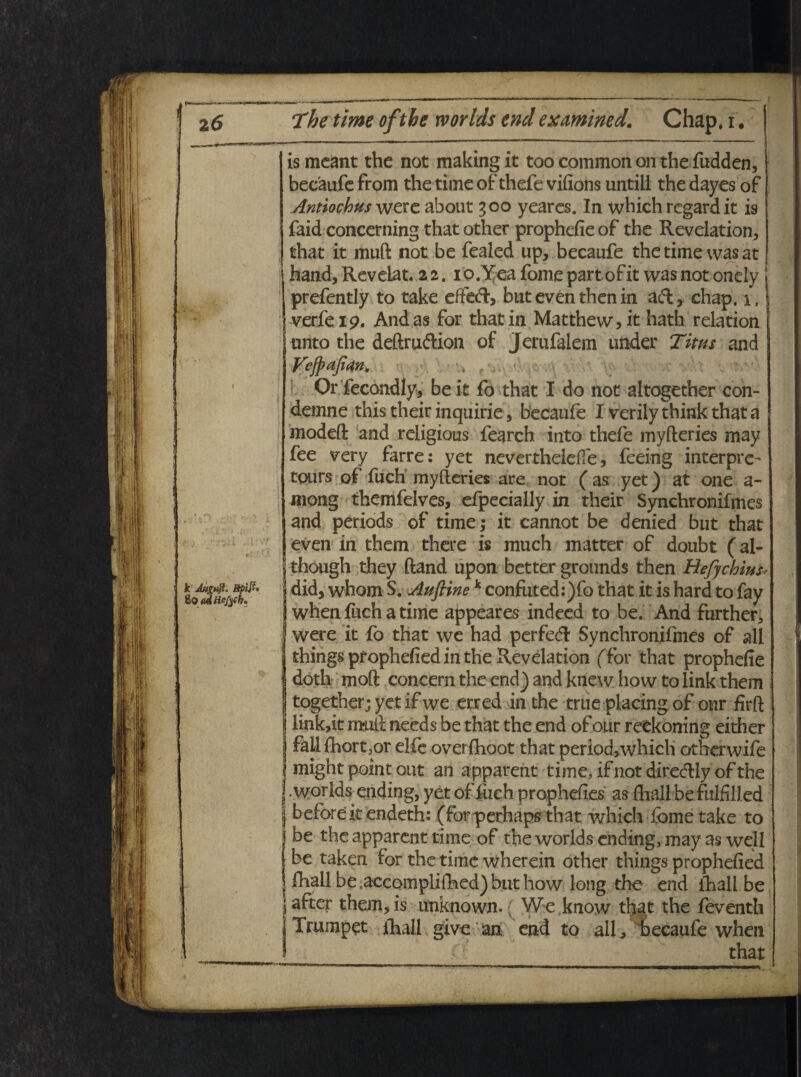 k JttgHft. Bpift» ^QtidHefyCh. r. is meant the not making it too common on the fudden, becaufe from the time of thefe vifions untill the dayes of Antiochus were about 300 yeares. In which regard it is faid concerning that other prophefie of the Revelation, that it muft not be fealed up, becaufe the time vvas at hand,Revelat. 22. io.Yea fornepartofit wasnot onely j prefently to take effecft, but even then in afl, chap. 1. verfei9. And as for that in Matthew>it hath relation unto the deftruftion of Jerufalem under Titus and Vefpajian, <. • 4 f , - Or fecondly* be it fo that I do not altogether con- demne this their inquirie, becaufe I verilythinkthata modefl: and religious fearch into thefe myfteries may fee very farre: yet neverthelefie, feeing interpre- tpurs of fuch myfteries are not ( as yet) at one a- mong themfelves, efpecially in their Synchronifmes and periods of time; it cannot be denied but that even in them there is much matter of doubt (al- though they ftand upon better grounds then Eefychius did, whom S. Auftinek confuted:)fo that it is hard to fay when fuch a time appeares indeed to be. And further, were it fo that we had perfed Synchronifmes of ali things prophefiedm the Revelation (for that prophefie doth moft concern the end) and knew how to link them together; yet ifwe erred in the true placing of onr firft link,it muft needs be that the end of our reckoning either fall fhort3or elfe overfhoot that period, which otherwife might point out an apparent time, if not diredHyof the . worldsending, yet of fuch propheftes as fhall be fulfilled beforeit endeth: (forperhaps that which forne take to be the apparent time of the worlds ending, may as well be taken for the time wherein other things prophefied fhall be.accompliftied) but how long the end fhall be after them,is unknown. We.know that the feventh Trumpet fhall give an end to ali, becaufe when that
