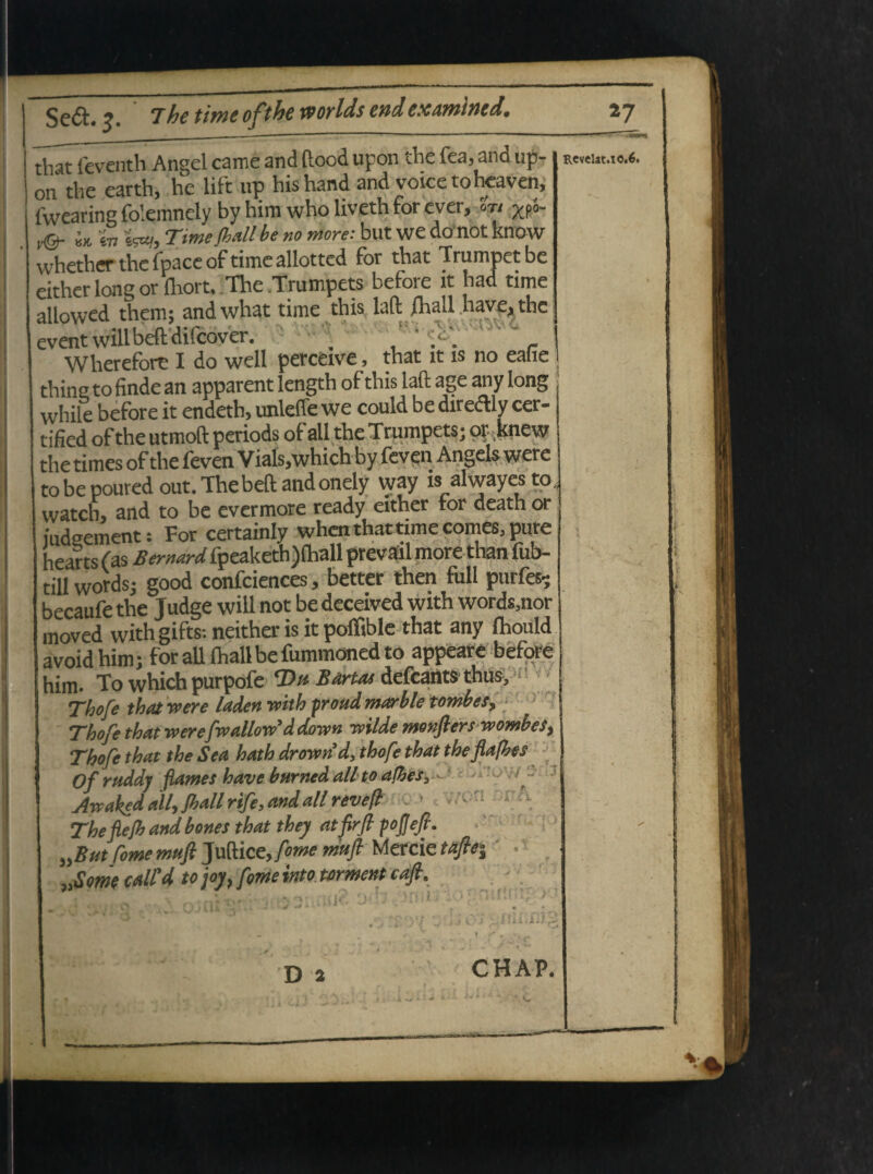 tbat feventh Angel came and ftood upon the fea, and up- rcvciimo.*. on the earth, he lift up hishand and voicetoheaven, fwearing folemnely by him who liveth for ever. Ut XP8~ jCfr. ly, tevtu Time Jhall be no more: but we do not know Aetherthefpaceoftimeallottcd for that Trumpetbe either long or fhort, The Trumpets before it had time allowed them; andwhat time this laft fhall have* the eventwilibeftdifcover. , * r Wherefort I do well perceive, that it is no eafie thine to finde an apparent length of this iaft age any long while before it endeth, unleffe we could be direftl v cer- tified ofthe utmoft periods of ali the Trumpets; opknew the times ofthe feven Vials,which by feven Angels were to be poured out. Thebeft andonely way is alwayes to, watch, and to be evermore ready either for death or iud-ement: For certainly whenthattime comes, pure hearts (as Ber Wfpeaketh)fball prevail more than fub- till words- good confciences, better then full purfes* becaufe the Judge will not be deceived with words3nor rnoved with gifts; neither is it polfible that any fhould avoid him; for ali fhallbe fummoned to appeare before him. To which purpofe T>u Barrn defcants thus, Thofe that were laden with proud marble tombes, Thofe that were fwallow*d down rvilde monflers wombes, Thofe that the Sea hath drownd, thofe that theflafhes Ofruddj flames have bnrned ali to afhesy ■ -• Awaked ally Jhall rife, and ali revefl - * -voti Thefiejb and bones that they atfirfi pojjeft. „B ut forne mufl Juftice,/*»^ rnufi Mercie taflei „Some calCd to joy} forne into mment caft. riitU :ifi c; D 2 CHAP.