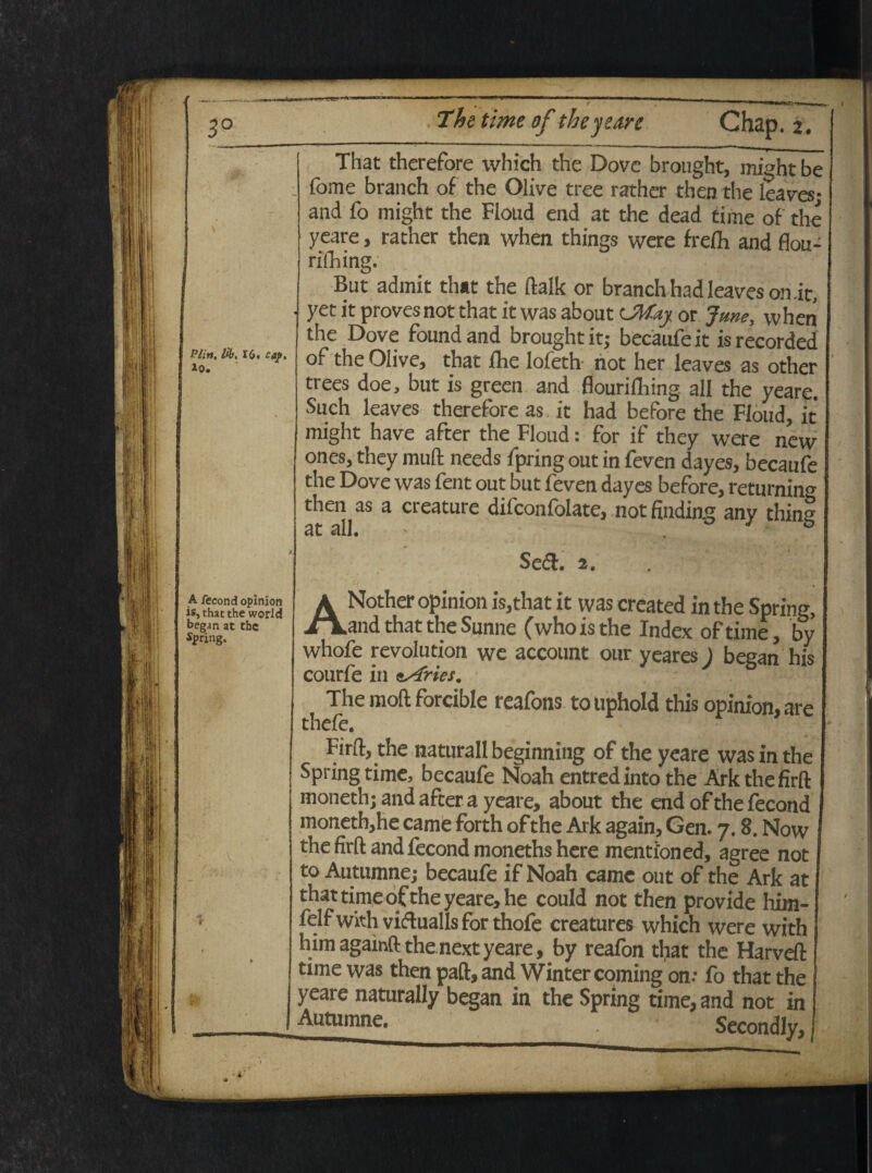 , 16« cap. 3nd opinion cthe world cbe The time of theyedre Chap. 2. That therefore which the Dovc brought, might be fome branch of the Olive tree rather then the leaves; and fo might the Floud end at the dead time of the yeare, rather then when things were frefo and flou- rifoing. But admit that the ftalk or branchhadIeaveson.it, yet it proves not that it was about CMaj 0r June, when the Dove found and brought it; becaufe it is recorded of the Oiive, that fhe lofeth- not her leaves as other trees doe, but is green and flourilliing all the yeare. Such leaves therefore as it had before the Floud, it might have after the Floud: for if they were new ones, they muli needs fpring out in feven dayes, becaufe the Dove was fent out but feven dayes before, returnin^ then as a creature difconfolate, not finding any thing Ut ali. Sed. 1. ANother opinion is,that it was created in the Spring, and that the Sunne (whoisthe Index oftime, by whofe revolution we account our yearesj began his courfe in eAries. The moft forcible reafons to uphold this opinion, are thefe. Firft, the naturali beginning of the yeare was in the Spring time, becaufe Noah entredinto the Ark the firft moneth; and after a yeare, about the end of the fecond moneth,he came forth of the Ark again, Gen. 7.8. Now the firft and fecond moneths here mentioned, agree not to Autumne; becaufe if Noah came out of the Ark at that time of the yeare, he could not then provide him- felfwith vidualis for thofe creatures which were with himagainftthenextyeare, by reafon tliat the Harveft time was then paft, and Wintercoming on: fo that the yeare naturally began in the Spring time, and not in Autumne. Secondly,