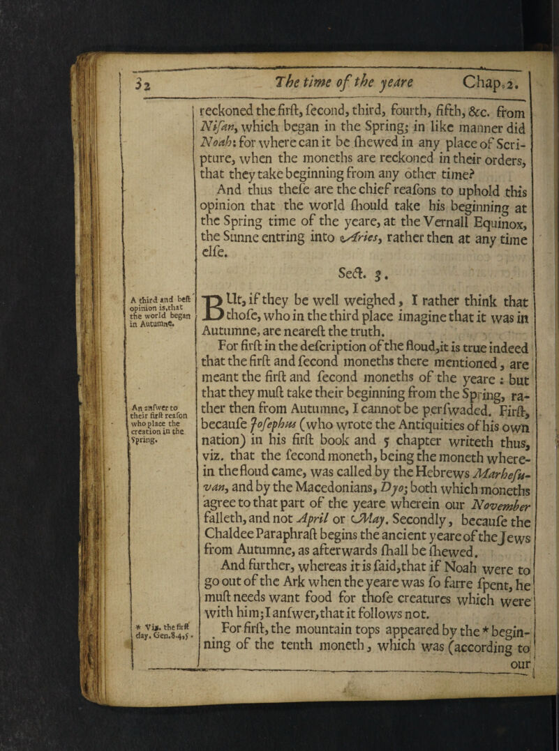 3z The time of the yeare Chap,2. reckoned the firft, fecond, third, fourth, fifth,&c. from Nifatiy which began in the Spring; jirlike manner did Noahifov where canit be fhewedin any place of Scri¬ pture, when the moneths are reckoned in their orders, that theytakebcginningfrom any other time? And thus thefe are the chief reafons to uphold this opinion that the world fliould take his beginning at the Spring time of the yeare, at the Vernali Equinox, the Sunne entring into Cfries, rather then at any time elfe. Se<ft. 3, A third and beft opinion is.that the world began in Autumne. An anfwer to their firft reafon who place the creation in the Spring. | * Vi*, the firft' i day. Gen.8.4,)‘ • BUt, if they be well weighed, I rather think that thofc, who in the third place imagine that it was in Autumne, are neareft the truth. For firft in the defcription of the ftoud,it is true indeed that the firft and fecond moneths there mentioned, are meant the firft and fecond moneths of the yeare : but that they muft take their beginning from the Spring, ra¬ ther then from Autumne, I cannot be perfwaded. Firft, becaufe fofephns (who wrote the Antiquities of his own nation) in his firft book and $ chapter writeth thus, viz, that the fecond moneth,being the monethwhere- in thefloud came, was called by the Hebrews Marhefu- van> and by the Macedonians, Bjo^ both which moneths agree to that part of the yeare wherein our November falleth,andnot April or cMaj. Secondly, becaufe the ChaldeeParaphraft begins the ancient yeare of thejews from Autumne, as afterwards fhall be fihewed. Andfurther, whereas itisfaid,that if Noah were to go out of the Ark when the yeare was fo farre fpent, he muft needs want food for thofe creatures which were with him;Ianfwer,thatit follows not. For firft, the mountain tops appeared by the * begin¬ ning of the tenth moneth, which was (according to ________our