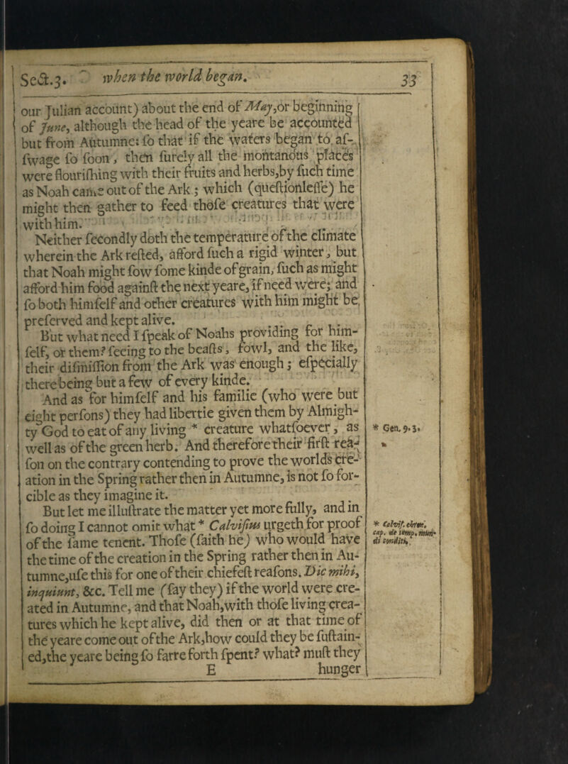 otir Tulian acebunt) about the end ot'Maj,ot beginning of 7me, although theheadof the yeare be accounted but from Autumne: to that if the wafers began to.af-., fwage fo foon, then fufcyall the montandus places were flourifhing with their fruits and herbs,by fuch time as Noah came outof the Ark; which (queftionlefle) he mieht then aather to feed thofe creatures that were withhim. . ■ Ncither fecondly doth the temperature of the climate wherein the Ark refted, affordfucha rigid winter, but that Noah might fow fome kinde of grain, fuch as might afford him food againft the next yeare, ifneed were; and foboth.himfelf and other creatures withhim might be, preferved and kept alive. _ _ But what need I fpeak of Noahs providing for him- felf, or them? feeing to the beafts, fbwl, and the uke, their difmiffion from the Ark was enough; efpecially there being but a few of every kinde. And as for himfelf and his famiiie (who were but cjght perfons) they hadlibertie giventhem by Almigh- tyGodtoeatofany living * creature whatfoever, as wellas ofthe greenherb. And thereforetheir firO: re&j fon on the contrary contending to prove the worlds cre- ation in the Spring rather then in Autumne, is not fo for* cible as they imagine it. But let me iiluftrate the matter yet more folly, and in fo doing I cannot omit what * Calvifius urgeth for proof ofthe fame tenent. Thofe (faith he; who would have the time ofthe creation in the Spring rather then in Au¬ tumne, ufe this for one of their chiefefl: reafons. Dic mihi, inquiunt, &c. Teli me (Tay they) if the world were .ere- ated in Autumne, and that Noah,with thofe livmg crea¬ tures which he kept alive, did then or at that time of the yeare come out ofthe Ark,how couid they be fuftain- ed,the veare being fo farreforth fpent.? what? muft they E hunger * Gen,9.5. * Calvi/, tktm, cap. de tmp. muri di cwdith,