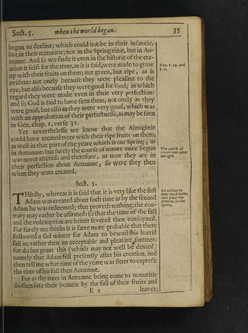 beean to decline; which could not be m their mfancie, but in their maturitie; not in the Spnng nme, butin Au¬ tumne And fo we finde it even m the hiftorie of the cre- ation it felf: for the trees,as it is faid,were made to grow iiDwiththeirftuitsonthcmjnot green,but ripe, as is evident: not onely becaufe they were pleafant to the evc but alfo becaufe they were.good for food; m which regard they were made even in their very perfedhon.- ani fo God is faid to have feen tfaem, not onely as they were good, but alfo as they were very good, which was , wkh an approbation of their perfo<fhiefle,aS may be feen: m Yet' nevertheleffe we know that the Almightie could have created trees with their npe truits on them, as well in that part of the y eare which is our Spring, as ( in Autumne: but furely the courfe of nature once begun * was never altered: and therefore, as now they are in m their perfedlion about Autumne, fo were they then when they were created, Se&. 5 Hirdlv, whereas it is faid that it is very like the firft 1 Adam was created about fuch time as by the fecond j Adam he was redeemed; that proveth nothmgithe con-. ^„g. trary may rather be affirmed: fo that the time of the fall i and the redemption are better fevered then conjoynet. For furely me thinks it is farre more probable that there followeda fadwinter for Adam to bewail his hoind fall in, rather then anacceptable and Plea[fC.|inlm^; for do but grant this (which may not well be demcd j namely that Adam feli prefently afterhis creation, ana then teli me what time of the yeare was fittcr to exprefie the time of his fall then Autumne.. For as the trees in Autumne being come to maturitie do then lofe their beautie by the fall of their fiuits and * E 2 leaves;. T