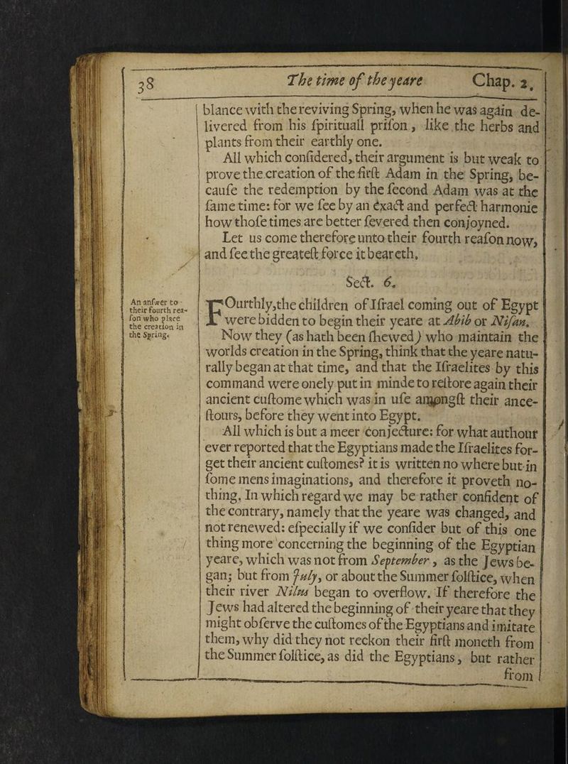 An anfwer to their fourth rea- fon who jjlace the creation in the Sigring, :■/ blance with the reviving Spring, when he was again de- livered from his fpirituall prifon, like the herbs and plants From their earthly one. All which confidered, their argunient is butweak to prove the creation of the firft Adam in the Spring, be- caufe the redemption by the fecond Adam was at the fame time: for we fee by an £xa& and perfeifl harmonie how thofe times are better fevered then con/oyned. Let us come therefore unto their fourth reafon now> andfeethe greateft force itbeareth. 69 FOurthly,the children oflfrael Corning out of Egypt were bidden to begin their yeare at Abib or Nifan. Now they (as hath been fliewed) who maintain the worlds creation in the Spring, think that the yeare natu- raliybeganatthat time, and that the Ifraelites by this command were onely put in minde to reltore again their ancient cuftome which was in ufe argpngft their ance- (loiirs, before they went into Egypt. All which is but a meer conjec4ure; for what authour ever reported that the Egyptians made the Ifraelites for- get their ancient cuftomes? it is written no where but in forne mens imaginations, and therefore it proveth no- thing, In which regardwe may be rather confident of thecontrary, namely that the yeare was changed, and notrenewed: efpecially if we confider but of this one thing more concerning the beginning of the Egyptian yeare, which was not from September, as the Jews be- gan- but from )nlyy or about the Summer folftice, when their river Nilus began to overflow. If therefore the Jews had altered the beginning of their yeare that they might obferve the cuftomes of the Egyptians and imitate them, why did they not reckon their firft moneth from the Summer folftice, as did the Egyptians, but rather ~_ from