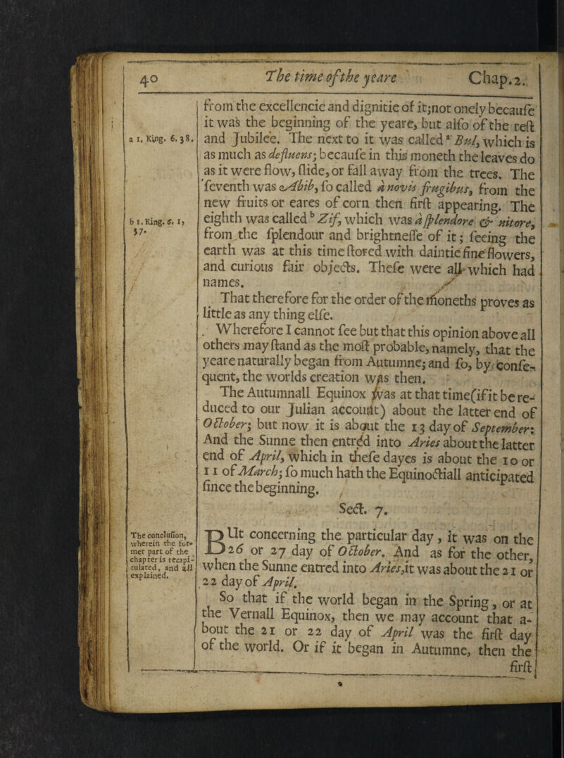 a i. Kyig. 6. 38, b i.King. 57* C. Ij from the excellende and dignitie of it-not onely becaufe it was the beginning of the yeare, but alfo ofthe reft. and Jubilee. The nextto it was calleda Buly which is as much as defluens; becaufe in this moneth the leaves do asitwereflow>flide,or fallaway from the trees, The Teventh was 4bib, fo called a novis frugibus, from the new fruits or eares of corn then firft appearing. The eighth was called b Zif, which was a fplendore & nitore, from the fplendour and brightneffe of it; feeing the earth was at this time ftored with daintie fineflowers, and curiotis fair objeds. Thefe were ali- which had nam es. X That therefore for the order ofthe ifioneths proves as little as any thing elfe. Whereforelcannotfee but that this opinion above ali others may ftand as the moft probable, namely, that the yeare naturaliy began from Autumne; and fo, by confe^ quent, the worlds creation was then. The Autumnali Equinox fras at that time(if it be re- duced to our Julian accouht) about the latterend of ottobery but now it is about the 13 dayof September: , And the Sunne then entrdd into Aries about the latter ( end of Apri/, which in thefe dayes is about the 10 or 11 of March; fo much hath the Equino&iall anticipated fince the beginning. SecT. 7. The concluflon, wherein the for¬ mer part of the chapteris recapi- tulated, and ail explained. BUt concern ing the particular day, it was on the 16 or 27 day of Ottober. And as for the other, when the Sunne entred into Aries,it was about the 21 or , 2 2 day of Apri/, So that if the world began in the Spring, or at the Vernali Equinox, then we may account that a* bout the 21 or 22 day of April was the firft day of the world. Or if it began in Autumne, then the