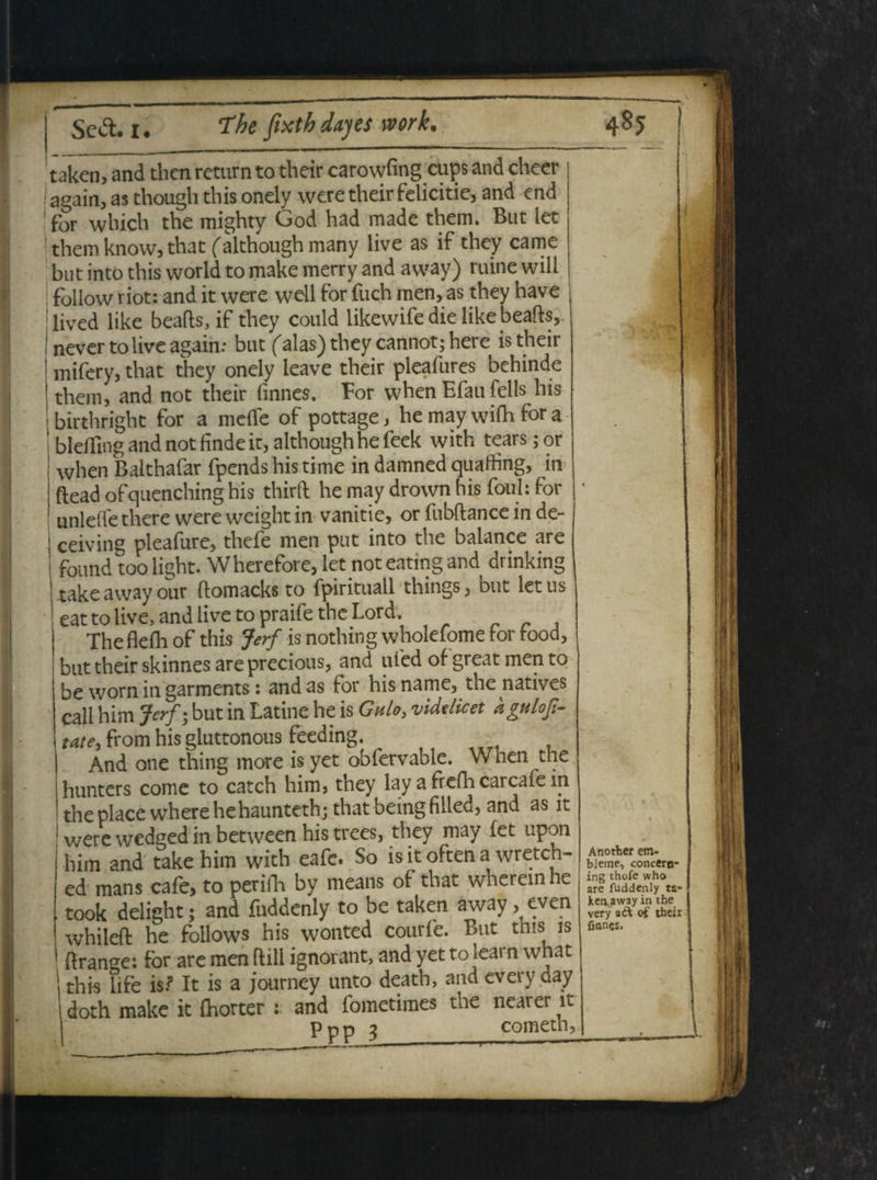 taken, and thcn return to tbeir carowfing cups and cheer again, as though this onely were their felicitie, and end for which the mighty Ood had made them. But let ! them know, that falthough many live as if they came but into this vvorld to make merry and avvay) ruine wili | follow riot: and it were wdl for fuch men, as they have lived like beafts, if they conld likewife die like beafts, neverto live again: but falas) they cannot- here is their mifcry, that they onely leave their pleafures bchinde them, and not their finnes. For when Efau felis his birthright for a meile of pottage, he may wifh for a blcffing and not finde it, althoughhe feek with tears;or when Balthafar fpends his time in damned quathng, in ftead ofquenching his thirft he may drown his foul: for unleife there were weight in vanitie, or fubftance in de- ceiving pleafure, thefe men put into the balance are found toolight. Wherefore, let not eating and drinking takeawayour ftomacks to fpirituall things, but letus i eat to live, and live to praife the Lord, The fleili of this Jerf is nothing wholefome for food, but their skinnes are precious, and ufed of great men to be worn in garments: and as for his name, the natives call him Jerf; but in Latine he is Gulo, videlicet dguloji- tatey from his gluttonous feeding. And one thing more is yet obfervable. When the hunters come to catch him, they lay a frefh carcafe m the place wherehehaunteth; that beingfilled, and as it 1 were wedged in between his trees, they may fet upon him and take him with eafe. So is it often a wreteh- ed mans cafe, to perifh by means of that whereinhe took delight; and fuddenly to be taken away, even whileft he follows his wonted courfe. But tms is f range: for are men ftill ignorant, and yet to learn what this life is.? It is a journey unto death, and every day doth make it {horter : and fometimes the nearer it Ppp 3 cometh. Another em- bleme, concero- ing thofe who are fuddenly ta¬ ken away in the very adk of their fianes.