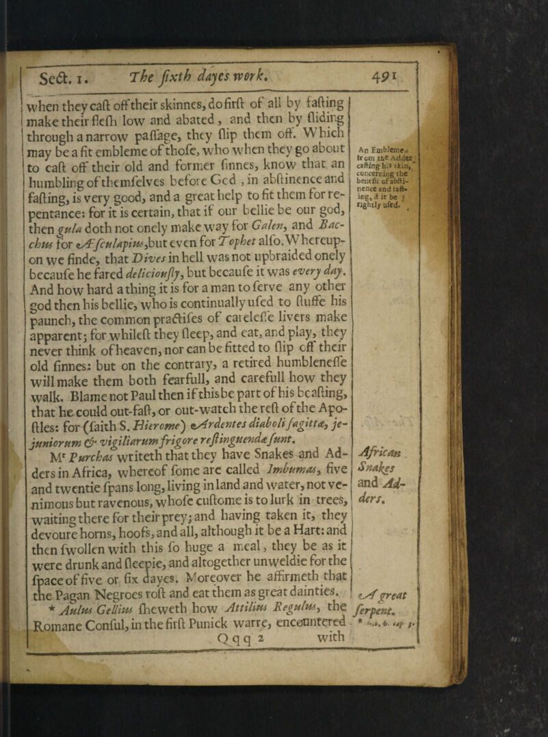 when they caft off their skinnes, do firft of all by fafting make thcir flefli low and abated , and then by fliding through a narrow paffage, thcy flip them oft. W bich may be a fit embleme of thcfe, \vbo when they go about to caft off their old and former finnes, know that an humbling of themfelves befoieGcd ,in abftinenceand fafting, is very good, and a great belp to fit them tor re- pentance: for it is certain, that if our bellie be our god, then gula doth not onely makc way for Galen, and Bac¬ chus for zAfculapius ,but even for Tophet alfo.W hereup- on we finde, that Dives in hell was not upbraided onely becaufe he fared deliciouflj, but becaufe it was every day. And how hard athing it is for a man to ferve any othei god then his bellie, who is continuallyufed to ftuffe his paunch, the common pradfifes of caielefte livers make apparent; for whileft they fleep, and eat, and play, they never think ofheaven, nor can be fitted to flip cft their old finnes: but on the contrary, a retired humbleneffe willmake them both fearfull, and carefull how they walk. Blame not Paul then if this be part of his bcaftmg, that he could out-faft, or out-watth the reft of the Apo- ftles: for (faith S. Biercme) eArdentes diaboli fagitta, je¬ juniorum & vigiliarumfrigore rejlinguendafunt, Mr Purchas writeth that they have Snakes and Ad- ders in Africa, whereof forne are called Imbumas, five and twentie fpans long, living in land and water, not ve- nimous but ravenous, whofe cuftome is to lurk in trees, waitingthere for theirprey; and having taken it, they devoure horns, hoofs, and all, although it be a Hart: and then fwollen with this fo huge a meal, they be as it were drunk and fleepie, and altogether unweldie for the fpace of five or fix dayes. Moreover he affirmeth that the Pagan Negroes roft and eat them as great dainties. * Aulus Gellius fheweth how Attilius Regulus, the Romane Conful, in the firftPunick warre, encotmtered Qqq 2 with An Embleme,* trcm tfie Ad der cafting his sJtin, concerning the * beuefk ofabfti- nence and taft* icg, it it be j fightly ufed. Africm $nal>es and Ad- der/. <lAgreat ferpeni. - * i-sb. 6- ftp- f