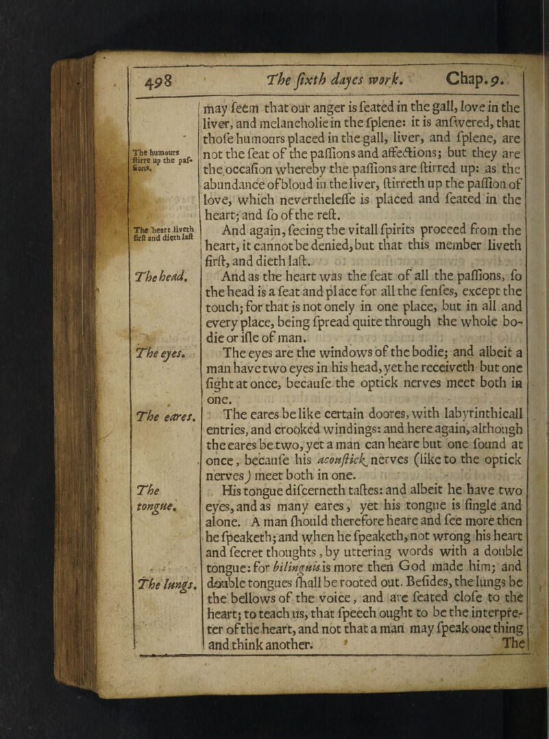 i The huaiours ftirre up the paf* Sons. The 'heart liveth I SrRanddiethlaft . I The head. The eyes. The e ares. The tongue. The lungs. may feem that our anger is feated in the gall, Iove in the liver, and melancholiein the fplene: it is anfwered, that thofehumoursplaced in the gall, liver, and fplene, are notthefeatof the paffions and affe&ions; but they are the.occafion whereby the paffions are ftirred up: as the abundande ofbloud in the liver, ftirreth up the paffion of love, which nevertheleife is placed and feated in the heart; and fo ofthe reft. And again,feeingthe vitali fpirits proceed from the heart, itcannotbedenied,but that this member liveth firft, and dieth laft. And as the heart was the feat of all the paffions, fo the head is a feat and place for all the fenfes, except the touch; for that is not onely in one place, but in all and every place, being fpread quite through the whole bo- dieorifleof man. The eyes are the Windows of the bodie; and albeit a man have two eyes in his head, yet he receiveth but one fightat once, becaufe the optick nerves meet both in one. ■ • The eares be like certain doores, with labyrinthicall entries, and crooked windings: and here again, although the eares be two, yet a man can heare but one found at once, becaufe his aconftick^nzrves (liketo the optick nerves) meet both in one. His tongue difcerneth taftes: and albeit he have two eyes, and as many eares, yet his tongue is (ingle and alone. A man fliould therefore heare and fee more then he fpeaketh; and when he fpeaketh,not wrong his heart and fecret thoughts, by uttering words with a double tongue: for bilinguis is more then God made him; and double tongues fhall be rooted out. Belides, the lungs be the bellows of the voice, and are feated clofe to the heart; to teach us, that fpeech ought to be the interpre¬ ter ofthe heart, and not that a man may fpeak one thing and think another. 9 The