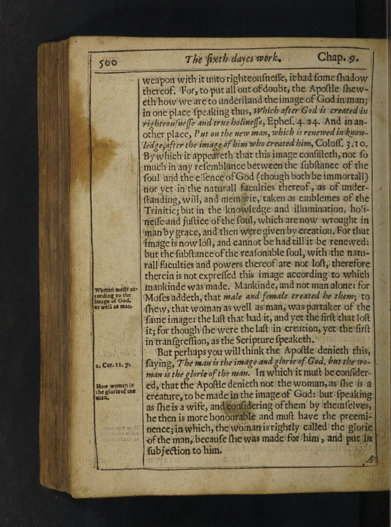 Woman madi ac- cording to the image of God, ss well ai man- i. Cor. ii. 7« iow woman is thegloricofthc cua. weapon with it unto righteoufnefte, ithad fome fhadow thereof. For, to put ali out ofdoubt, the Apoftle Ihew- eth how we are to underftand the image of God ia man; in one place fpeaking thus, JVhich after God is createdin ri^hteou'nefe and true holinejfey Ephef. 24. And ia an- other place, Put on the nero man> which is renewedinknow- ledgeyafter the image ofhim who created him, Coloff. 3.1 o. By which it appeareth that this image confifteth, not fo much inany rcfemblancebetween the fubftance of the foul and the efience ofGod (though both be immortali) nor yet ia the naturali faculties thereof, as of under- ftanding, will,and memorie, takenas emblemes of the Trinitie; but in the knowledge and illumination, hoh- neife and jufticeof the foul, which are now wrought in manby grace, and then w^re givenby creation. For that image is nowloft, and cannot be had till it be renewed: but the fubftance of the reafonable foul, with the natu¬ rali faculties and powers thereof are not loft, therefore therein is not exprefifed this image according to which mankinde was made. Mankinde, and not man alone: for Mofes addeth, that male andfemale created he them; to fhew, that woman as well as man, was partaker of the fame image: the laft that had it, and yet the firft that loft it; for though fhe were the laft in creation, yet the firft in tranfgreffion, as the Scripture fpeaketh. Butperhapsyouwillthinkthe Apoftle denieth this, faying, The man is the image and glorie ofGod, but the wo- man is the glorie of the man. In which it muli beconfider- ed, that the Apoftle denieth not the woman, as fhe is a creature* to be made in the image of God: but fpeaking as fhe is a wife, andconfidering ofthem by themfelves, hethenismorehonourable andmuft have the preemi- nence; in which, the woman is rightly called the glorie of the man, becaufe fhe was made for him, and put m fub/eftion to him.