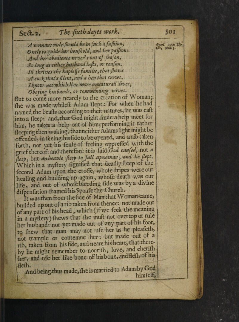 A ro ornans rule fhoM be in fuch a fafhion, Onely to guide her houfiold, and her pajfion: Ana her obedience nevers out of feafon, So long as either hmband Ufts, or reafon. lll thrives the hapleffefamilie, thatjhowj A cockjbat's filent, and a hen that crows. Iknow not rthichiive more unnaturall lives, Obeying husbands, or commmdwg ivives, But to come more nearely to the crcation of W oman; {he vvas made whileft Adam flept: For when hehad named the beafts according to their natures, he was caft intoa lleep: and, that God might findeahetp meet for him, he takes a help out of him^performingit rather fleeping then waking, that neither Adams fight might be offended, in feeing his fide to be opened, and a rib taken forth, nor yet his fenfeof feeling opprefied withthe griefthereof:andtherefore itis faid,(W caufed, not a fleep, but dnbeavie fleep to fall upon man ^ and he flept, Which in a myftery fignified that deadly fleep of the fecond Adam upon the crofle, whofe ftripes were our healing and building up again, whofe death was our lif-e, and out of whofe bleeding fide was bya divine difpenfation framedhisSpoufethe Church. It was then from the fide of Man that Woman came, builded up out of a rib taken from thence: not made out of any part of his head, which (if we fcek the meamng in a myftery) fhews that {he muft not overtop or rule her husband: nor yet made out of any part of his toot, to fhew that man may not ufe her as he pleaieth, not trample or contemne her: but made out or a rib, taken from his fide, and neare his heart, that there- by he might remember to nourifh, love, and cnerilh, her, and ufe her like bone of his bone, and fidh of his I And being thus made,fheis marricd to Adam b^God §uarl h£r, upon Mfrf. 3. Eft*