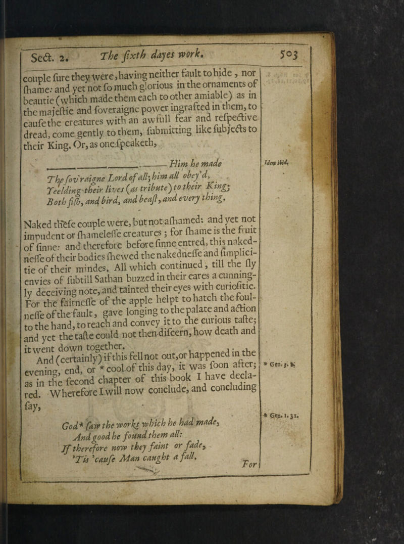 couple fure they were,having ncither fault tohide, nor (hame: and yet not fo much g!orious m the ornaments of beautie (which made them each to other amiable) as m the majeftie and foveraigne power mgrafted m them, to caufethe creatures with an awtull icar and lefpeftive dread, come gently tothem, fubmittwg hke fubjefts to their King. Or, as one fpeaketh, V Him he made Idtty iM. The fovrahne Lord of alb} him ali obey d, . Tceldinv their lives {as tribute) to their Ktngy BothjUhy and bird, and beafi, and every thtng. Naked tliSfe couple were, but not aftiamed: and yet not imrudent or fhamelefle creatures; for (hame is the fuic offinne; andtherefore before finne entred, this ntued- nefleof their bodies (hewed the nakednetfe ana fimplici- tieof their mindes. Ali which contmued, till the fly envies of ftibtill Sathan buzzed in their eares a curining- ly deceiving note, and tainted their eyes with curiofitie. For the fairnefle of the apple helpt tohatch thefoul- nelfeof the fault, gave longingto the palate and adhon to the hand, to reach and convey it to the curious tafte; and yet thetaftecould not then difcern, how death and i,WASVSn^£fc»not<»t,«haWerftoth« or-coolof d,ii Jay, * as in the fecond chapter of this book I have decia red. Wherefore I will now conclude, and concluding fay, God* fAW the works which he hitd mttde. And £ood he found them ali: Jftherefore now they faint or fade, 'Tis 'caufc Man caught a falL Tor * Gen, j. fc * Gea. 1.31.