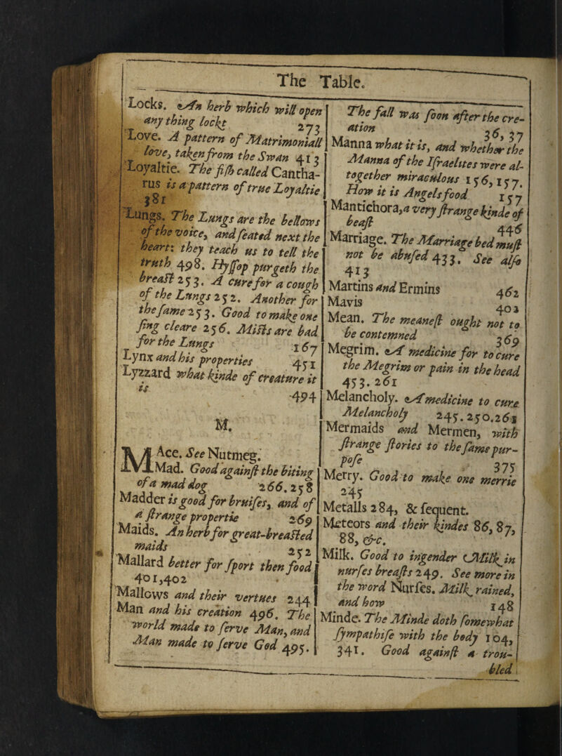 M l-ocks. herb which v>ill open <tny thing lockt 2_, love. A pattern of Matrimoniali love} takenfror» the Swan 41? i-oyaltie. The fi$ cAled Cantha- rus is a pattern of erue Loyaltie 'Lungs. The Lungs are the bellores of the voite, andfeattd next the heartx they teach us to teli the trtith 498. Hyfop purgeth the breatt 253, A cure for a cough of the Lungs 252. Another for the fame 253. Good tomakeone fing ciear e 256. Ai i sis are bad j or the Lungs j 5« Lynx and his properties 4 r j Lytzard what kfnde of creature it ts 4^4 M. Ace. See Nutmeg. Mad. Good againfl the biting w °(f m?ddo£ 266.25$ Madder is good for bruifes> and of afirange propertie 269 Maids. An herb for great-breafted maids ; 252 Mallard better for fport then food 401,402 ^Mallovvs and their vertues 244 Man and his creation 496. The world made to ferve Man> and Man made to ferve God 495. The f ali was foon afterthe cre- ation -fi Manna whatitis, and wheth^the Manna of the Ifraehtes rvere al¬ to geth er miraculo as 15 6,157, Hopp^it is Angelsfood z<?j Mantichora^ very firange Innde of 44 6 Marriage. The Marriage bed mufl not be abufed 43 31 See alfo 413 Martins and Ermins 4 a2 Mavis ^ \Q\ Mean. The meanefl ought not to be contemned ntfo Megrim. tA medicine for to cure the Megrim or pain in the head 455. Melancholy. <*Amedicine to cure Melancholy 245.250.26* Mermaids md Mermen, with frange flories to the fame pur- P°fi 375 Metty. Goodto make one merrie 245 Metalls 2 84, & fequent. Meteors and their {indes 86, 87 M, &c . h Milk. Good to ingender (JWilkin nurfes breafl s 2 4 9. S e e more in the Word Nurfes. Millg rained,, and hoiv j^g Minde. The Afonde doth fomewhat I fympathife with the body j 04, 34* • Good againfi a trou- bled