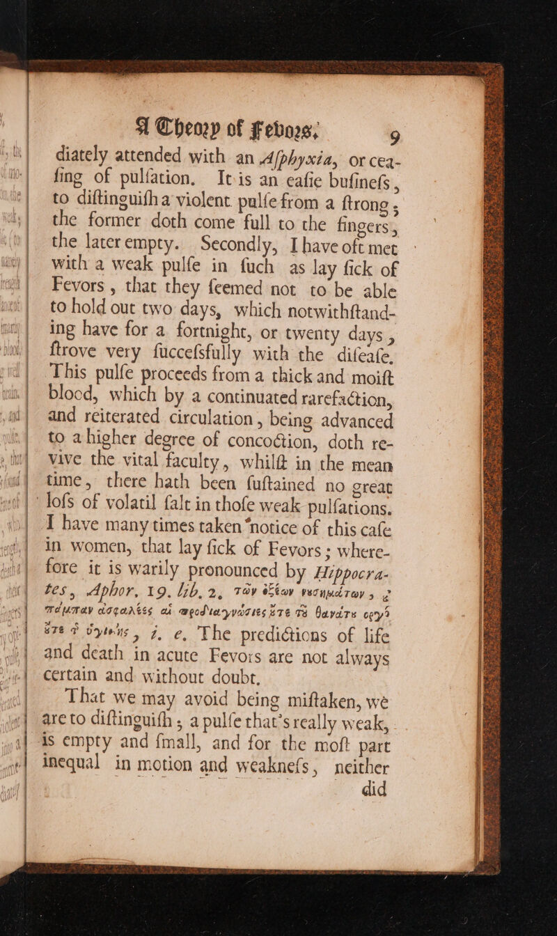 diately attended with an A/phyxia, or cea- fing of pulíation. Itis an eafie bufinefs  to diftinguifha violent pulfe from a ftrong , the former doth come full to the fingers, the laterempty. Secondly, Ihave oft met with a weak pulfe in fuch as lay fick of Fevors , that they feemed not to be able to hold out two days, which notwithftand- ing have for a. fortnight, or twenty days , ftrove very fuccefsfully with the ‘difeafe. This pulfe proceeds from a thick and moift blocd, which by a continuated rarefaction, and reiterated circulation, being advanced to a higher degree of concoétion, doth re- vive the vital faculty, whil@ in the mean I have many times taken “notice of this cafe in women, that lay fick of Fevors ; wherc- fore it is warily pronounced by Hippocra- tes, Aphor, 19. lib, 2, Tv Ebo vesnudrav, 2 TdMT4y doqnAkes ai w@podtaryyarieseTe 78. Davis ogy? «7*3 yis, j, e, The predictions of life and death in acute Fevors are not always certain and. without doubt, That we may avoid being miftaken, we are to diftinguifh ; a pulfe that’s really weak, is empty and fmall, and for the moft part inequal in motion and weaknefs, pm