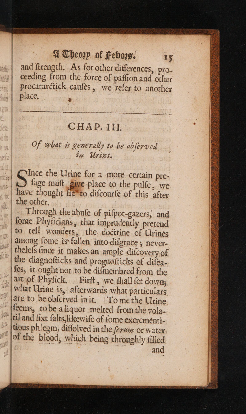 | ceeding from the force of paffion and other | procatarctick caufes, we refer to another &amp; ———— WEM i CHAP, III. Of what is generally to be obferved iz Urizs. have thought fi&amp;*to difcouríe of this after Through the abufe of pifpot-gazers, and | fome PhyfiGans, that imprudently pretend [| |to tell wonders, the. docttine of Urines J) 9 | what Urine is, afterwards what particulars (wiv 3 | and | | í || | er |