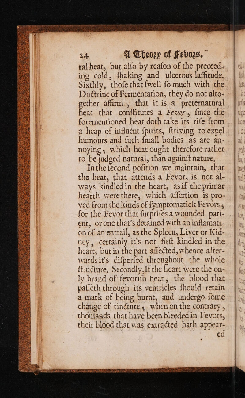 er E nrg PS. ACIE ED. RN OUR TAS AG ERS Ee! PRT Eee Hale eg UA rs ee ioo ee &gt;. &lt;&lt; ^ e ede et DATUR Seer pil : : T x : ot tà 3 : ^ qmi - ae Pees ya 3 : S ge; e p UE : Sewer a Te ARES RES fi 3 z EA pe OL ist ER. a haie pet Sm a 2E T4 a 24 A Cheney of Febors. ral heat, but alfo by reafon of the preceed- ing cold, fhaking and ulcerous laffitude, Sixthly, thofe that {well fo much with the Do&amp;trine of Fermentation, they do not alto- ether affirm , that it is a. preternatural p that conftitutes a Fever, fince the forementioned heat doth take ics rife from a heap of influént fpirits, ftriving to expel humours and fuch {mall bodies as are an- noying which heat ought therefore rather to be judged natural, than againft nature. Inthe fecond pofition we maintain, that the heat, that attends a Fevor, is not al- ways kindledin the heart, asif the primar hearth werethere, which affertion is pro- ved from the kinds of (ymptomatick Fevors ; for the Fevor that furprifes a wounded pati- ent, orone that's detained with an inflamati- on of anentrail, as the Spleen, Liver or Kid- ney, certainly it’s not firft kindled in the heart, but in the part affected, whence after- wardsit’s difperfed throughout the whole ft:ucture. Secondly,Ifthe heart were the on- ly brand of fevorifh heat, the blood that pafieth through its ventricles fhould retain a mark of being burnt, and undergo fome change of tin&amp;ure ; when on the contrary , thoutands that have been bleeded in Fevors, their blood that was extracted. hath appear- : : e rn ro RCM INR ene mmn m rati *—X — = =