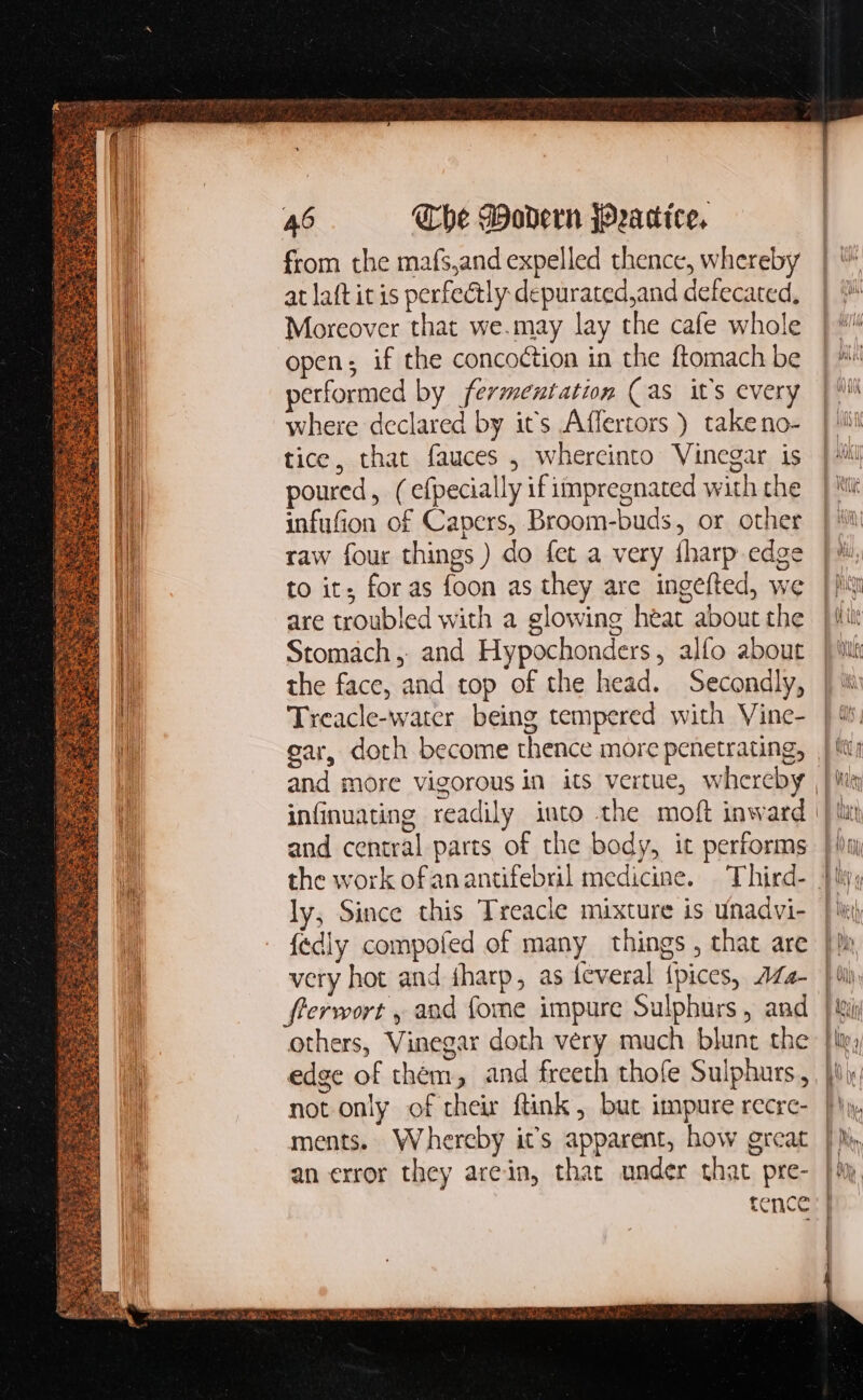 M Tr hie LAE yes eso eor 46 The Modern fOradtee. from the mafs,and expelled thence, whereby at laftit is perfectly depurated,and defecated, Moreover that we.may lay the cafe whole open; if the concoction in the ftomach be performed by fermentation (as it’s every where declared by its Affertors ) take no- tice, that fauces , whercinto Vinegar is poured, ( efpecially if impregnated with the infufion of Capers, Broom-buds, or other raw four things ) do fet a very fbarp edge to it; for as foon as they are ingefted, we are troubled with a glowing heat about the Stomach, and Hypochonders, alfo about the face, and top of the head. Secondly, Treacle-water being tempered with Vine- gar, doth become thence more penetrating, and central parts of the body, it performs ly, Since this Treacle mixture is unadvi- very hot and iharp, as feveral fpices, 7Z2- flerwort , and fome impure Sulphurs , and others, Vinegar doth very much blunt the edge of them, and freeth thofe Sulphurs, not only of their ftink , but impure recre- an error they arein, that under that pre-