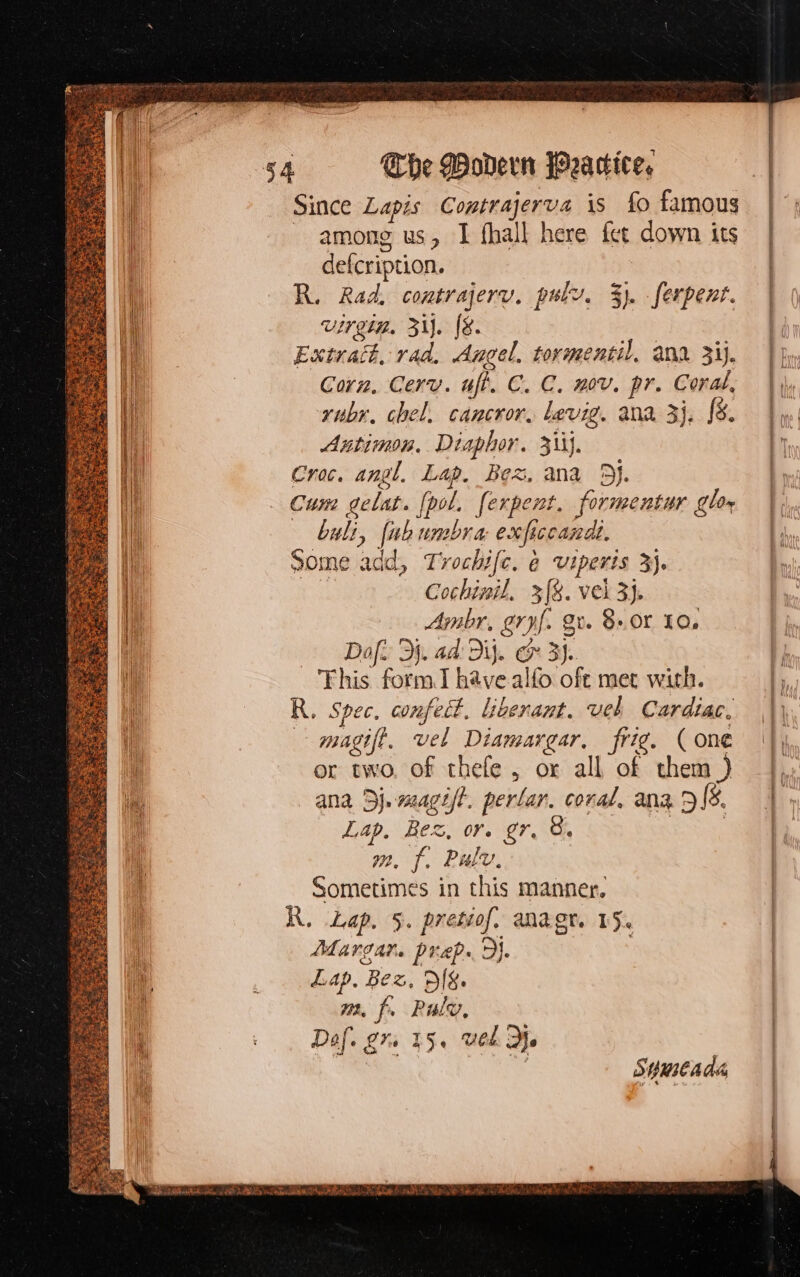 Since Lapis Contrajerva is fo famous among us, I fhall here fct down its defcription. R. Rad, eontrajerv. pulv. 3). ferpent. Uirgig. 3i]. f&amp;. Extratk, rad. Angel, tormentil, ana. 3ij. Corn. Cerv. ufi. C. C. mov. pr. Coral, rubr. chel. cancror, levig. ana 5j, f$. Antimon, Diaphor. 333}. Croc. angl, Lap. Bez, ana 8j. Ctm gelat. [pol. fexpent. formentur glo» buli, fubumbra exficcandt. some add, Trochifc, à viperis 3}. Cochzpil. 3[8. vel 3j. | Abr, gry[. gv. 8«0r 10, Daf.. Dj. ad: 2i. Ge 3). This form I have alfo oft met with. R. Spec, confect, liberant. vel Cardiac, magift. vel Diamargar, frig. ( one or two, of thefe , or all of them ) ana Dj. magi/t. perlar. coral, ana 349. Lap. Bez, or. gr. e. | 22, js . Pauly, Sometimes in this manner. R. Lap. 5. pretiof. anagt. 15. Margar. prep... Lap, Bed, RIEL m. f. Raley, Def. gr. 15. wel 3l. mi Suutada 004