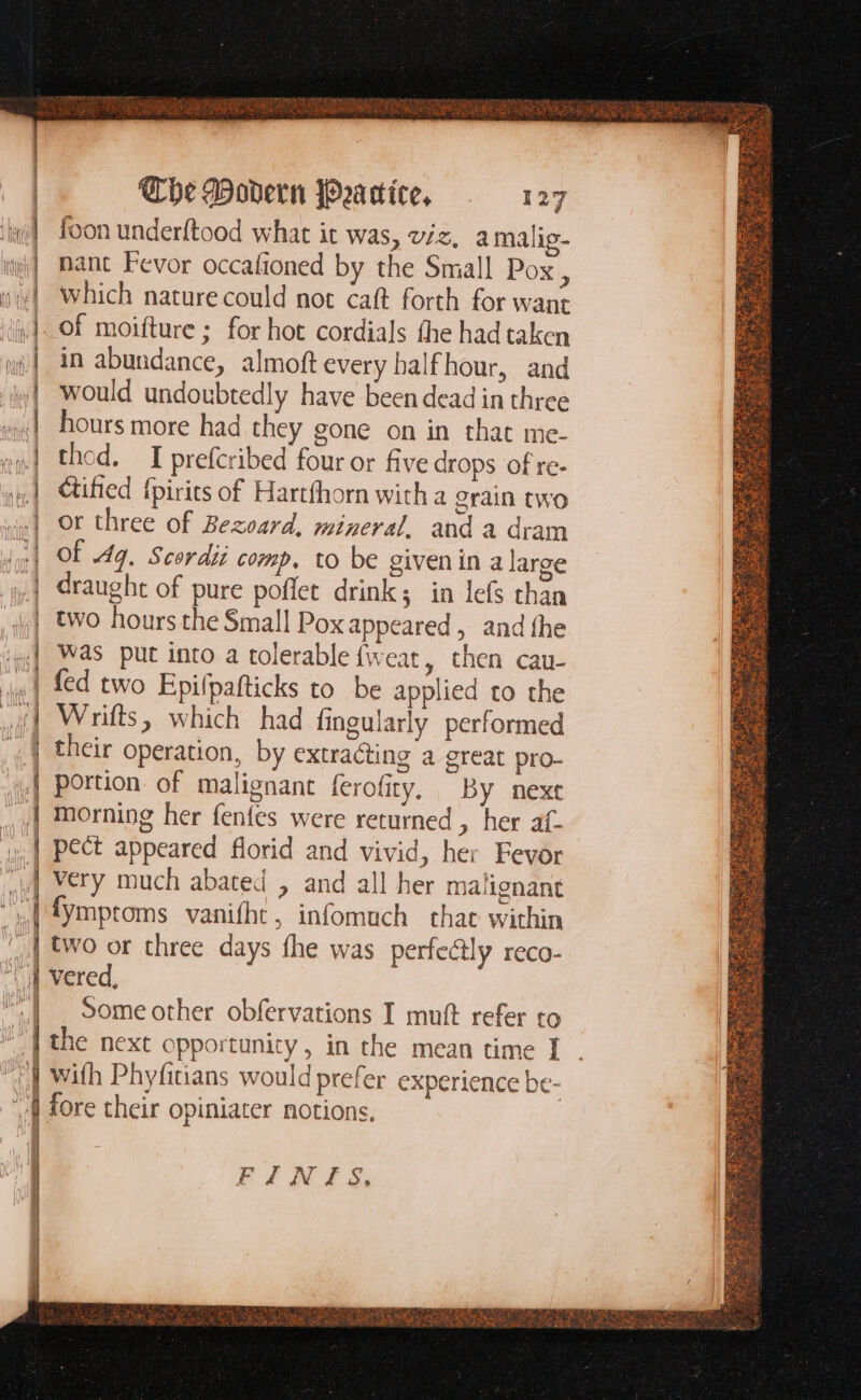 = — Racamat pi amt — = = n = = = - I = oe nm a — — teens the sak _— Mim. ee — — > E M Áo 3 —— The Dovern Peatice, . 127 foon underftood what it was, viz, a malig- nant Fevor occafioned by the Small Pox , which nature could not caft forth for want of moifture ; for hot cordials the had taken in abundance, almoft every half hour, and would undoubtedly have been dead in three hours more had they gone on in that me- thod. I prefcribed four or five drops of re- Cified {pirits of Hartfhorn with a grain two or three of Bezoard, mineral, and a dram Of 4g. Scordii comp. to be givenin a large draught of pure poffet drink; in lefs than two hours the Small Pox appeared, and the Was put into a tolerable fweat, then cau- fed two Epifpafticks to be applied to the Wrifts, which had fingularly performed their operation, by extracting a great pro- portion of malignant ferofity, By next morning her fenfes were returned , her af- pect appeared florid and vivid, her Fevor very much abated , and all her malignant [ymptoms vanifht, infomuch that within two or three days fhe was perfectly reco- vered, Some other obfervations I muft refer to the next opportunity , in the mean time I with Phyfitians would prefer experience be-