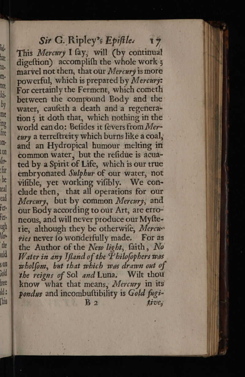 _ digeftion) accomplifh the whole work 5 powerful, which is prepared by Mercury: - For certainly the Ferment, which cometh between the compound Body and the water, caufeth a death anda regenera- | tions it doth that, which nothing in the | world cando: Befides it (evers from Mer- | enry a terreftreity which burns like a coal; ‘| and an Hydropical humour melting in | common water, but the refidue is acua- ted by a Spirit of Life, which is our true embryonated Swlphur of our water, not vifible, yet working vifibly. We con- elude then, that all operations for our Mercury, but by common Mercury, and our Body according to our Art, are erro- neous, and will never produce our Myfte- ie; although they be otherwife, Mercue vies never {o wonderfully made. For as the Author of the New light; faith, No W ater in any Ifland of the Philofophers was wholfom, but that which was drawn ont of the reigns of Sol andLuna. Wilt thou | know what that means, Mercury in its * | pondys and incombuftibility 1s Gold fug7- B 2 tive;