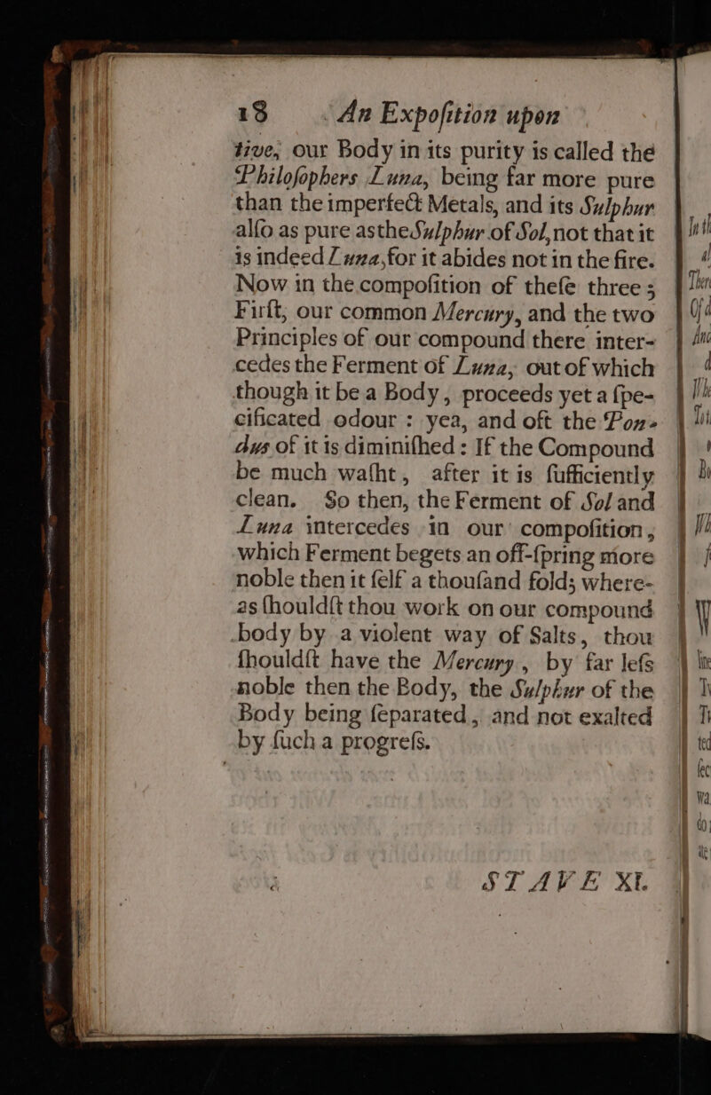 et tive, our Body in its purity is called the B| Philofopbers Luna, being far more pure than the imperfect Metals, and its Sulphur alfo as pure astheSu/phur of Sol,not that it is indeed / wa,for it abides not in the fire. | Now in the.compofition of thefe three; ay Firft; our common Mercury, and the two Principles of our compound there inter- cedes the Ferment of Luza, out of which though it be a Body, proceeds yet a {pe- 4 cificated odour : yea, and oft the Pon | dus of it is diminifhed : If the Compound a be much wafht, after itis fufficiently Gf clean. §o then, the Ferment of Sol and Luna itercedes in our’ compofition , which Ferment begets an off-{pring more | noble then it felf a thoufand fold; where- | as {hould{t thou work on our compound } y body by a violent way of Salts, thow |! fhouldit have the Mercury, by far lefs } it noble then the Body, the Su/phur of the |} I Body being feparated, and not exalted |} T by fuch a progres. I tec © ARRITRRETERNI mart! Lee eh Tn = ge ROL SEERA 2S Khe SEER, or STAVE Xt. ' ® : hh