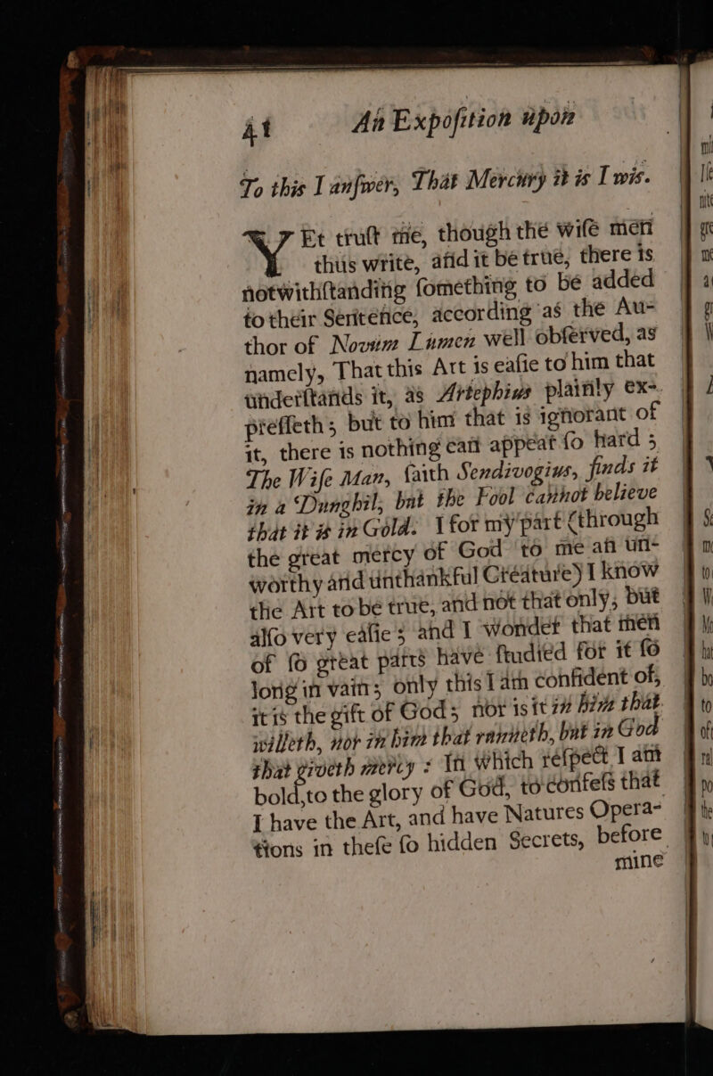 eee SOR Aaa trutt me, though the wife meni thiis write, afidit be true, there is notwithftanditg fomething to be added fo their Seritefice, according ‘as the Au- thor of Novim Lamen well obferved, as namely, That this Att is eafie to him that tnderttands it, 28 Artephins plainly ex-. preffeth; but to him that is ighorant of it, there is nothing catt appeat {&gt; hard 5 The Wife Man, {arth Sendivogius. finds it in a Dnngbil, bat the Fool cannot believe that its in Gold. for my part {through the great mercy of God ‘to me afi un- worthy arid unthankful Giédture) I know the Ait to be true, and not that only, but alfo very eafie’5 and I wonder that men of (6 great parts have fudied for it fo jong in vain; only this lam confident of, itis the gift of Gods nox isit i bits that willeth, vor in hind that raineth, bat in Go shad viveth mercy ¢ Th which refpect I am bold.to the glory of God, to corifefs that [ have the Art, and have Natures Opera- ¥#ons in thefe fo hidden Secrets, before | mine