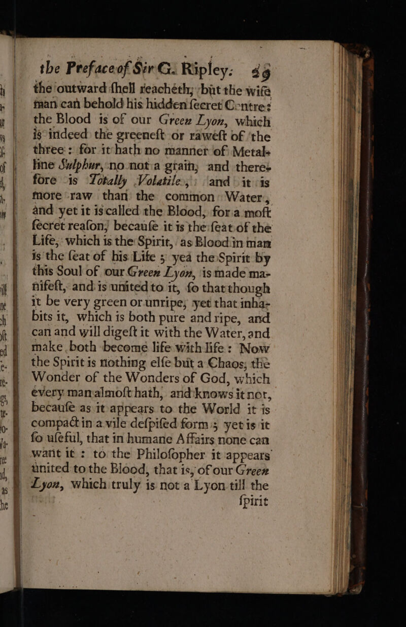 the outward fhell reachéth; bat the wife | taan can behold his hidden {ecret Contre: y | the Blood is of our Greew Lyon, which , | is indeed the greeneft or rawéft of ‘the three: for it hath no manner of) Metal+ line Sulphur,:no notia gtaihy and theres fore “is Totally Volatile: ‘and’ it :is _ more raw than the common: Water, | and yet it iscalled the Blood, for.a moft -fécret reafon; becaufe it is the: feat of the Life, which is the Spirit, as Blood:in man is the {eat of his Life 5 yea the Spirit by this Soul of our. Green Lyon, is made ma- nifeft, and: is united to it, fo that though it be very green or. unripe; -yet that inha- bits it, which is both pure and ripe, and can and will digeft it with the Water, and make both become life with life: Now the Spirit is nothing elfe brit a Chags; the Wonder of the Wonders of God, which every mamalmofthath, and‘knows it nor, becaufe as it appears to the World it is compact in a vile defpifed form; yer is it fo ufeful, that in humane Affairs none can watit it : to the Philofopher it appears united to the Blood, that is, of our Green x § Lyox, which truly is not a Lyon till the | {pirit