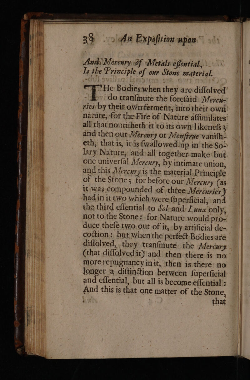 ee St ag Se eC et ae A a RAREREREA RI erm AeRRETRL Aceememe 33 oy Aa Expafiion upon Ands Mercuryof Metals. efential, Is the Principle of our Stone material. WHe Badies when they are diflolved | do tranfinute the forefaid. Mercu- naiure, ‘for theFire of Nature affimilates all that nourifhethott ito its own likene&amp; 3 and then our Mercury or Menftrae vanith- eth, that is, it is fwallowed up in the So&gt; lary Nature, and»all together:make but one univerfal Mercury, by intimate union, and this Mercury is the material. Principle of the Stone; for before our Mercury (as it was. compounded of thee Mercuries) had in it two which were fuperficial, and the third effential to Sol.and: J una only, not tothe Stone: for Nature would pro- duce thefe.two.out of it, by artificial de- codion: but when'the perfect Bodies. aré diffolved, .they tranfmute. the Mercury (that diffolvedit) and then there is no morerepugnancy init, then is there: no longer a diftin&amp;ion between fuperficial and effential, but all is become effential : And this is that one matter of the Stone, a that