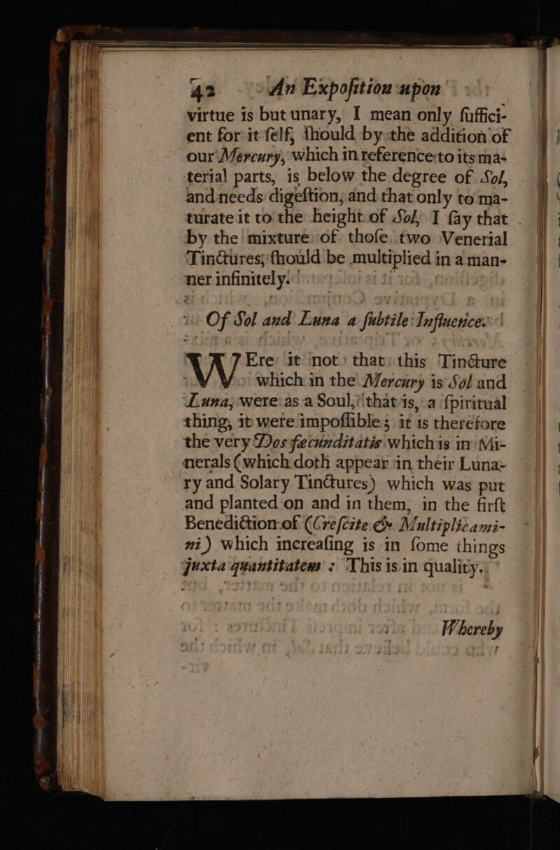 i virtue is but unary, I mean only fuffici- | ent for itfelf, fhould by the addition'of our Mercury, which inreferencetoitsma&gt; terial parts, is below the degree of Sol, &amp; | ) and needs digeftion; and thatonly toma- f} ‘ hy turate it to the height.of Sol, I fay that . j} A by the mixture) of thofe, two Venerial | | TinCtures;‘fhould be multiplied in a man- | ner infinitely. per Si 4 a | Of Sol and Luna a fibtéle Tufluence. Aish) W Ere it ‘not: that: this Tin@ure i) | which in the Mercury is Sol and ‘Luna, were:as a Soul,i\thatis, a {piritual thing, ib were impoflible:;: it 1s therefore the very Dos fecunditatis whichis in Mi- nerals (which:doth appear in their Luna: ry and Solary Tinctures) which was put and planted‘on and in them, in the firft | Benedittion-of (Cre/c#te G». Multiplicami- ~ | mi) which increafing is in fome things | juxta quantitate ; This is in quality. ——— - mae _—— a Whereb y