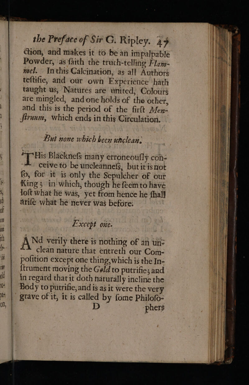 Powder, as faith the truch-telling Flzy-~ yael. Inthis Calcination, as all Authors teftifie, and our own Experience hath taught us, Nattires ate united, Colours are mingled, and one holds of the other, and this is the period of the firft Men- Jtrunm, which ends in this Circulation. But none which beex unclean. THis Blacknefs many erroneoufly con- ceive to be uncleanne3, but it isnot fo, for it is only the Sepulcher of out King 5 in which, though he feemto havé loft what he was, yet from hence he hall arife what hé never was before: Except one. AN verily there is nothing of an wn: ~* clean nature that entreth our Com- pofition except one thing, which is the In- {trument moving the Geld to putrifie; and in regard that it doth naturally incline the Body to putrifie, and is as it were the very gtave of it, it is called by fome Philofo- 3 phers i i ]