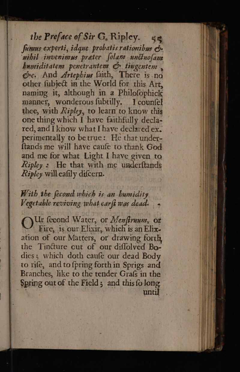 funms experti, idque probatis rationibus ee ‘wihil invenimus preter folam uniuofane hnwiditatem penetrantem Cr tiugenten , exc. And Artephius faith, There is no other fubject in the World for this. Art, naming it, although in a Philofophick manner, wonderous fubtilly. I counfel thee, with Ripley, to learn to know this one thing which I have faithfully decla- red, and I know what I have declared ex. - perimentally to betrue: He that under- {tands me will have caufe to thank God and me for what Light I have given to Ripley He that with-me underftands Ripley willeafily difcern. With the fecond which is an humidity Vegetable reviving what carft was dead. + Ur feeond Water, or Mexftruum, ot “’ Fire, 1s our Elixir,. which is an Elix- ation of our Matters, or drawing forth the TinGure out of our diffolved Bo- dies; which doth caufe our dead Body to rife, and to {pring forth in Sprigs and Branches, like to the tender Grafs in the Spring out of the Field; and thisfolong